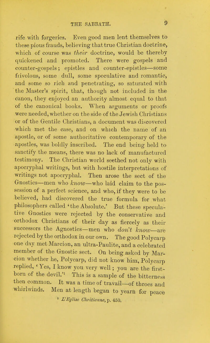 rife with forgeries. Even good men lent themselves to these pious frauds, believing that true Christian doctrine, which of course was their doctrine, would be thereby quickened and promoted. There were gospels and counter-gospels ; epistles and counter-epistles—some frivolous, some dull, some speculative and romantic, and some so rich aud penetrating, so saturated with the Master's spirit, that, though not included in the canon, they enjoyed an authority almost equal to that of the canonical books. When arguments or proofs were needed, whether on the side of the Jewish Christians or of the Grentile Christians, a document was discovered which met the case, and on which the name of an apostle, or of some authoritative contemporary of the apostles, was boldly inscribed. The end being held to sanctify the means, there was no lack of manufactured testimony. The Christian world seethed not only with apocryphal writings, but with hostile interpretations of writings not apocryphal. Then arose the sect of the Gnostics—men who know—who laid claim to the pos- session of a perfect science, and who, if they were to be believed, had discovered the true formula for what philosophers called 'the Absolute.' But these specula- tive G-nostics were rejected by the conservative and orthodox Christians of their day as fiercely as their successors the Agnostics—men who don't know—are rejected by the orthodox in our own. The good Polycarp one day met Marcion, an ultra-Paulite, and a celebrated member of the Gnostic sect. On being asked by Mar- cion whether he, Polycarp, did not know him, Polycarp replied, ♦ Yes, I know you very well; you are the first- born of the devil.'' This is a sample of the bitterness then common. It was a time of travail—of throes and Whirlwinds. Men at length began to yearn for peace ' L'Eglise Chrkienne, p. 450.