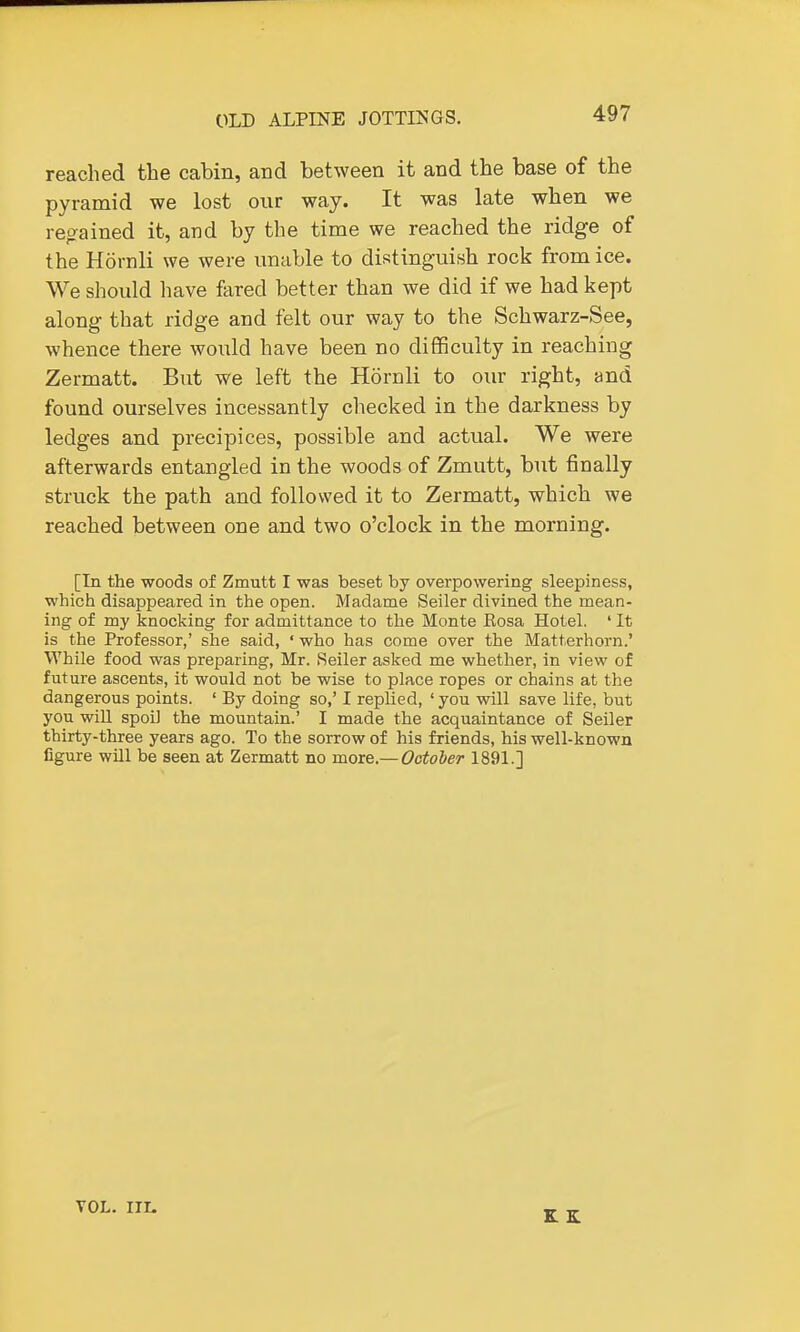 reached the cabin, and between it and the base of the pyramid we lost our way. It was late when we reo-ained it, and by the time we reached the ridge of the Hornli we were unable to distinguish rock from ice. We should have fared better than we did if we had kept along that ridge and felt our way to the Schwarz-See, whence there would have been no difficulty in reaching Zermatt. But we left the Hornli to our right, and found ourselves incessantly checked in the darkness by ledges and precipices, possible and actual. We were afterwards entangled in the woods of Zmutt, but finally struck the path and followed it to Zermatt, which we reached between one and two o'clock in the morning. [In the woods of Zmutt I was beset by overpowering sleepiness, which disappeared in the open. Madame Seiler divined the mean- ing of my knocking for admittance to the Monte Eosa Hotel. ' It is the Professor,' she said, ' who has come over the Matterhorn.' While food was preparing, Mr. Seiler asked me whether, in view of future ascents, it would not be wise to place ropes or chains at the dangerous points. ' By doing so,' I replied, ' you will save life, but you will spoil the mountain.' I made the acquaintance of Seiler thirty-three years ago. To the sorrow of his friends, his well-known figure will be seen at Zermatt no more.— Ootoier 1891.] VOL. III.
