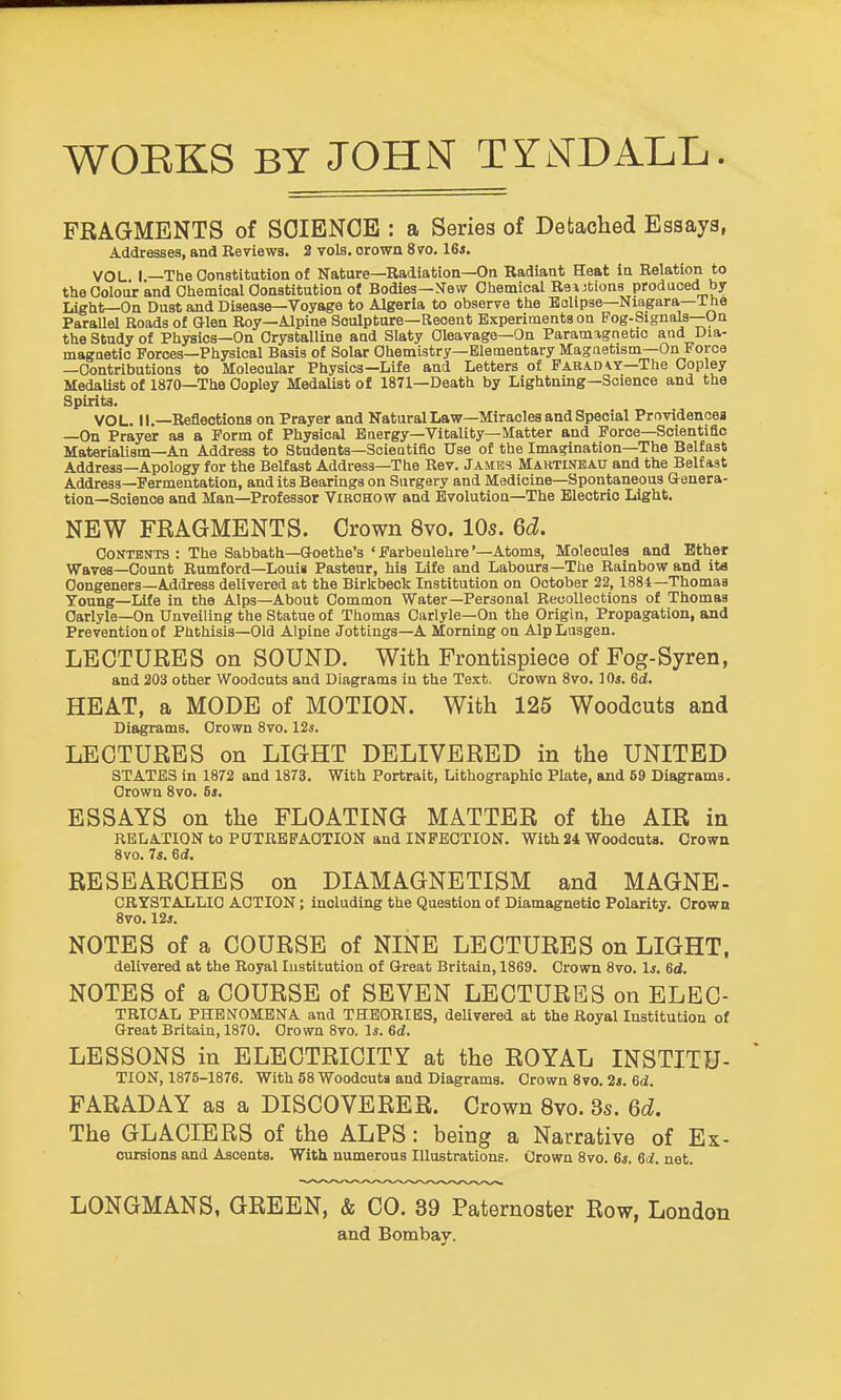 WOEKS BY JOHN TYNDALL. FRAGMENTS of SOIENOB : a Series of Defcached Essays, Addresses, and Reviews. 2 vols, orown 8vo. 16*. VOL I —The Constitution of Nature—Radiation—On Radiant Heat In Relation to the Colour and Ohemical Constitution ot Bodies—JTew Chemical Relations produced by Light—On Dust and Disease—Voyage to Algeria to observe the BoUpse—Niagara—The Parallel Roads of Glen Roy—Alpine Sculpture—Recent Experiments on Pog-Signals—Un the Study of Physics—On Crystalline aud Slaty Cleavage—On Paramagnetic and Dia- magaetio Forces—Physical Basis of Solar Chemistry—Elementary Magnetism—On Force —Contributions to Molecular Physics—Life and Letters of Farad \.y—The Copley Medalist of 1870—The Copley Medalist of 1871—Death by Lightning—Science and the Spirits. VOL. II.—Reflections on Prayer and Natural Law—Miracles and Special Providences —On Prayer as a Form of Physical Energy-Vitality—Matter and Force—Scientide Materialism—An Address to Students—Scientific Use of the Imagination—The Belfast Address—Apology for the Belfast Address—The Rev. James Maktineatj and the Belfast Address—Fermentation, and its Bearings on Surgery and Medicine—Spontaneous Genera- tion—Science and Man—Professor Vibohow and Evolution-The Electric Light. NEW FRAGMENTS. Crown 8vo. 10s. 6d. Contents : The Sabbath—Goethe's ' Farbenlehre'—Atoms, Molecules and Ether Waves—Count Rumford—Louis Pasteur, his Life and Labours—The Rainbow and ita Congeners-Address delivered at the Birkbeck Institution on October 22, 1884—Thomas Young—Life in the Alps—About Common Water-Personal Recollections of Thomas Carlyle—On Unveiling the Statue of Thomas Carlyle—On the Origin, Propagation, and Prevention of Phthisis—Old Alpine Jottings—A Morning on Alp Lusgen. LECTURES on SOUND. With Frontispiece of Fog-Syren, and 203 other Woodcuts and Diagrams in the Text. Crown 8vo. 10*. Sd, HEAT, a MODE of MOTION. With 125 Woodcuts and Diagrams. Crown 8vo. 12s. LECTURES on LIGHT DELIVERED in the UNITED STATES in 1872 and 1873. With Portrait, Lithographic Plate, and 59 Diagrams. Crown 8vo. 6*. ESSAYS on the FLOATING MATTER of the AIR in RELATION to P0TRBFAOTION and INFECTION. With 24 Woodcuts. Orown 8vo. 7i. 6(i. RESEARCHES on DIAMAGNETISM and MAGNE- CRYSTALLIC ACTION; including the Question of Diamagnetio Polarity. Crown 8vo. 12*. NOTES of a COURSE of NINE LECTURES on LIGHT. delivered at the Royal Institution of Great Britain, 1869. Crown 8vo. 1*. 6d. NOTES of a COURSE of SEVEN LECTURES on ELEC- TRIOAL PHENOMENA and THEORIES, delivered at the Royal Institution of Great Britain, 1870. Crown 8vo. 1*. 6d. LESSONS in ELECTRICITY at the ROYAL INSTITU- TION, 1875-1876. With 58 Woodcuts and Diagrams. Crown 8vo. 2s. ed. FARADAY as a DISCOVERER. Crown 8vo. 3s. 6d. The GLACIERS of the ALPS: being a Narrative of Ex- cursions and Ascents. With numerous Illustrations. Crown 8vo. 6*. 6d. net. LONGMANS, GREEN, & CO. 39 Paternoster Row, London and Bombay.