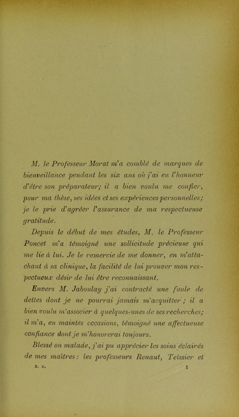 M. le Professeur Moral m'a comblé de marques de bienveillance pendant les six ans où j'ai eu l'honneur d'être son préparateur; il a bien voulu me confier, pour ma thèse, ses idées et ses expériences personnelles ; je le prie d'agréer Vassurance de ma respectueuse gratitude. Depuis le début de mes études, M. le Professeur Poncet m'a témoigné une sollicitude précieuse qui me lie à lui. Je le remercie de me donner, en m'atta- chant à sa clinique, la facilité de lui prouver mon res- pectueux désir de lui être reconnaissant. Envers M. Jaboulay j'ai contracté une foule de dettes dont je ne pourrai jamais m'acquitter ; il a bien voulu m’associer à quelques-unes de ses recherches; il m'a, en maintes occasions, témoigné une affectueuse confiance dont je m'honorerai toujours. Blessé ou malade, j'ai pu apprécier les soins éclairés de mes maîtres : les professeurs Renaut, Teissier et