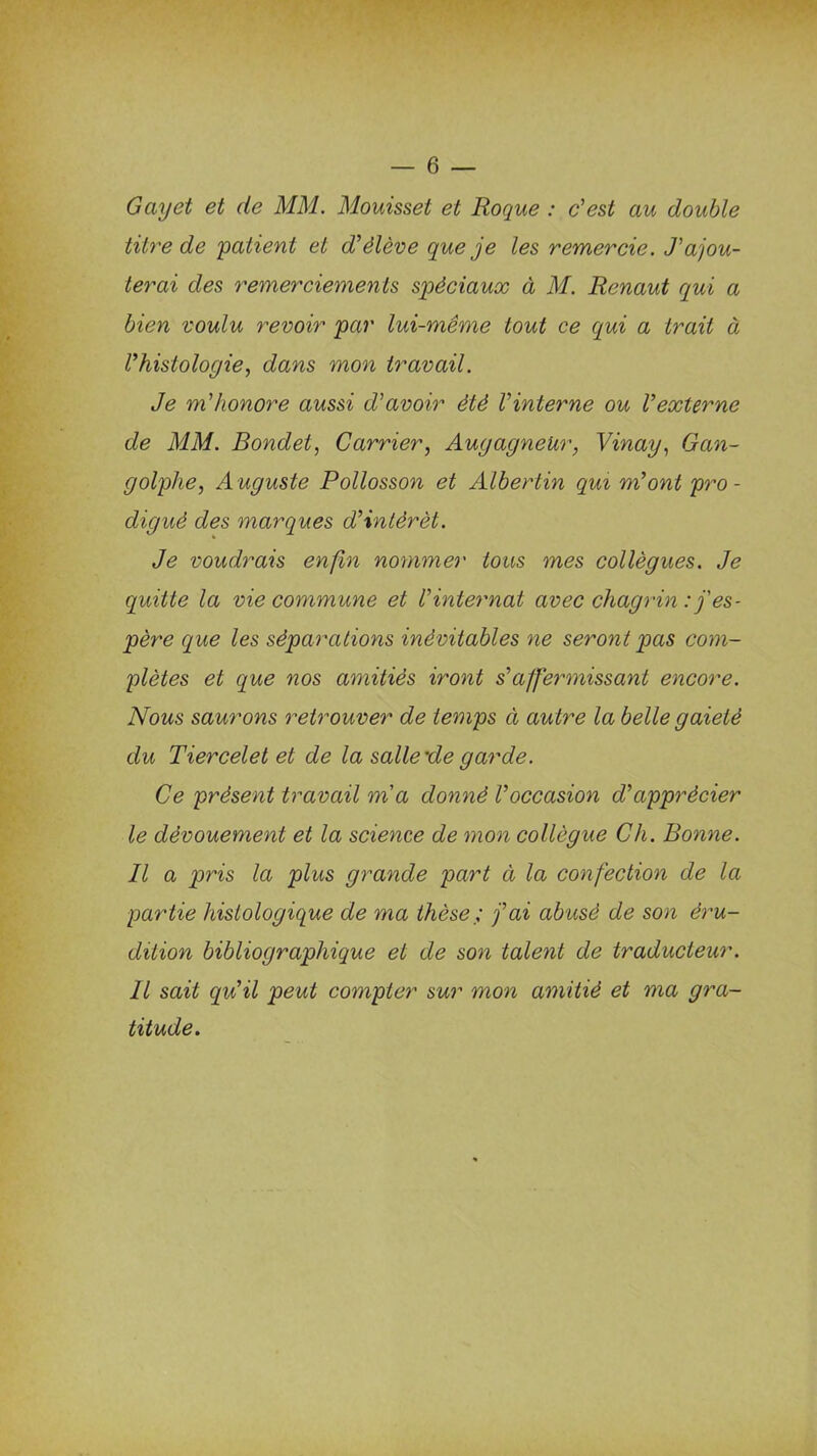 Gayet et de MM. Mouisset et Roque : c'est au double titre de patient et d'élève que je les remercie. J'ajou- terai des remerciements spéciaux à M. Renaut qui a bien voulu revoir par lui-même tout ce qui a trait à Vhistologie, dans mon travail. Je m'honore aussi d'avoir été l'interne ou l'externe de MM. Bondet, Carrier, AugagneUr, Vinay, Gan- golphe, Auguste Pollosson et Albertin qui m'ont pro- digué des marques d'intérêt. Je voudrais enfin nommer tous mes collègues. Je quitte la vie commune et l'internat avec chagrin : j'es- père cque les séparations inévitables ne seront pas com- plètes et que nos amitiés iront s'affermissant encore. Nous saurons retrouver de temps à autre la belle gaieté du Tiercelet et de la salle'de garde. Ce présent travail ma donné l'occasion d'apprécier le dévouement et la science de mon collègue Ch. Bonne. Il a pris la plus grande part à la confection de la partie histologique de ma thèse ; j'ai abusé de son éru- dition bibliographique et de son talent de traducteur. Il sait qu'il peut compter sur mon amitié et ma gra- titude.