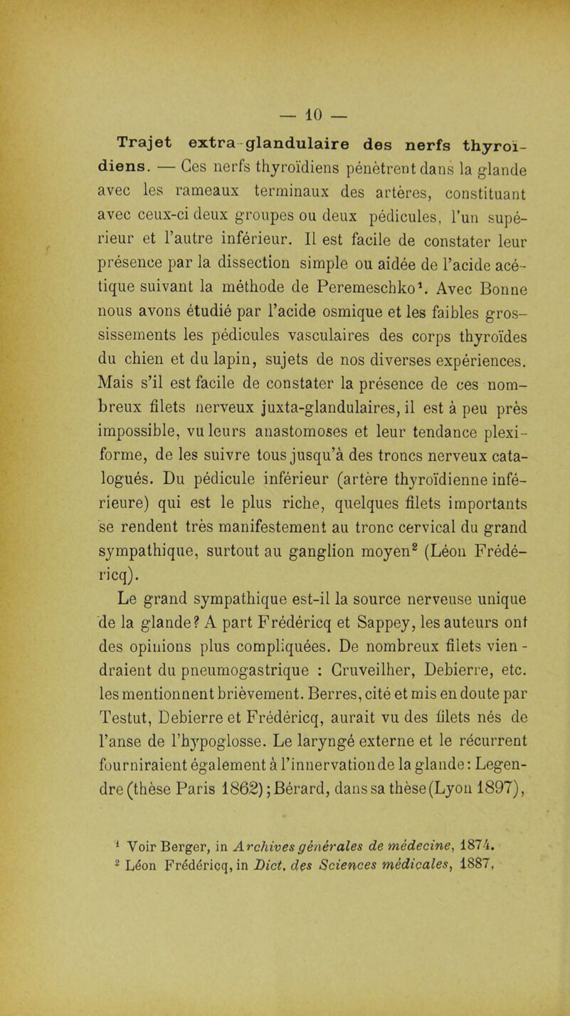 Trajet extra glandulaire des nerfs thyroï- diens. — Ces nerfs thyroïdiens pénètrent dans la glande avec les rameaux terminaux des artères, constituant avec ceux-ci deux groupes ou deux pédicules, l’un supé- rieur et l’autre inférieur. Il est facile de constater leur présence par la dissection simple ou aidée de l’acide acé- tique suivant la méthode de Peremeschko1 2. Avec Bonne nous avons étudié par l’acide osmique et les faibles gros- sissements les pédicules vasculaires des corps thyroïdes du chien et du lapin, sujets de nos diverses expériences. Mais s’il est facile de constater la présence de ces nom- breux filets nerveux juxta-glandulaires, il est à peu près impossible, vu leurs anastomoses et leur tendance plexi- forme, de les suivre tous jusqu’à des troncs nerveux cata- logués. Du pédicule inférieur (artère thyroïdienne infé- rieure) qui est le plus riche, quelques filets importants se rendent très manifestement au tronc cervical du grand sympathique, surtout au ganglion moyen8 (Léon Frédé- ricq). Le grand sympathique est-il la source nerveuse unique de la glande? A part Frédéricq et Sappey, les auteurs ont des opinions plus compliquées. De nombreux filets vien - draient du pneumogastrique : Cruveilher, Debierre, etc. les mentionnent brièvement. Berres, cité et mis en doute par Testut, Debierre et Frédéricq, aurait vu des filets nés de l’anse de l’hypoglosse. Le laryngé externe et le récurrent fourniraient également à l’innerva don de la glande : Legen- dre (thèse Paris 1862) ;Bérard, dans sa thèse (Lyon 1897), 1 Voir Berger, in Archives générales de médecine, 1874. 2 Léon Frédéricq, in Dict, des Sciences médicales, 1887,