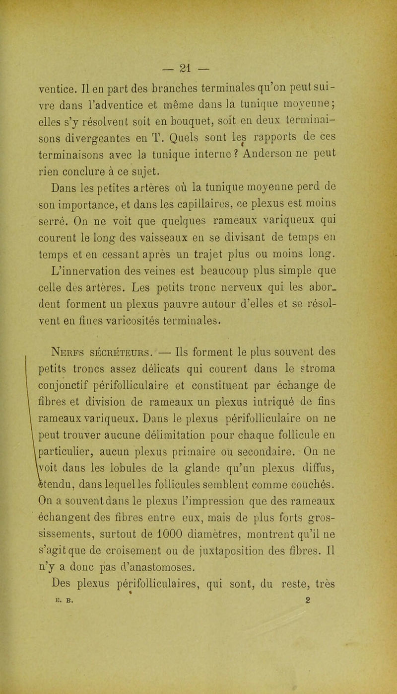 ventice. Il en part des branches terminales qu’on peut sui- vre dans l’adventice et même dans la tunique moyenne; elles s’y résolvent soit en bouquet, soit en deux terminai- sons divergeantes en T. Quels sont les rapports de ces terminaisons avec la tunique interne? Anderson ne peut rien conclure à ce sujet. Dans les petites artères où la tunique moyenne perd de son importance, et dans les capillaires, ce plexus est moins serré. On ne voit que quelques rameaux variqueux qui courent le long des vaisseaux en se divisant de temps en temps et en cessant après un trajet plus ou moins long. L’innervation des veines est beaucoup plus simple que celle des artères. Les petits tronc nerveux qui les abor- dent forment un plexus pauvre autour d’elles et se résol- vent en fines varicosités terminales. Nerfs sécréteurs. — Ils forment le plus souvent des petits troncs assez délicats qui courent dans le stroma conjonctif périfolliculaire et constituent par échange de fibres et division de rameaux un plexus intriqué de fins rameaux variqueux. Dans le plexus périfolliculaire on ne peut trouver aucune délimitation pour chaque follicule en particulier, aucun plexus primaire ou secondaire. On ne [voit daus les lobules de la glande qu’un plexus diffus, étendu, dans lequel les follicules semblent comme couchés. On a souvent dans le plexus l’impression que des rameaux échangent des fibres entre eux, mais de plus forts gros- sissements, surtout de 1000 diamètres, montrent qu’il ne s’agit que de croisement ou de juxtaposition des fibres. Il n’y a donc pas d’anastomoses. Des plexus périfolliculaires, qui sont, du reste, très E. B. 2