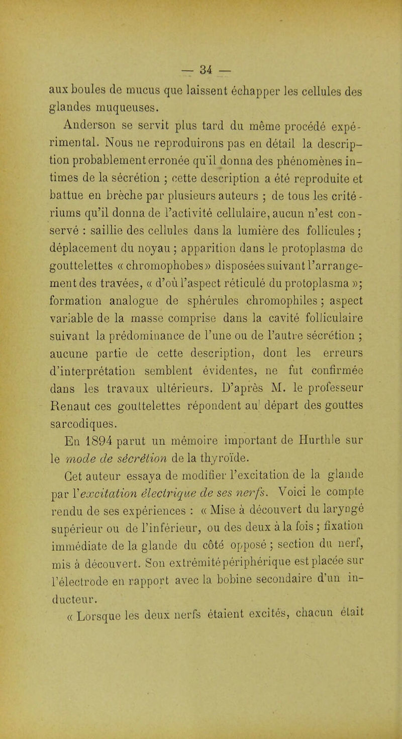 aux boules de mucus que laissent échapper les cellules des glandes muqueuses. Anderson se servit plus tard du même procédé expé- rimental. Nous ne reproduirons pas en détail la descrip- tion probablement erronée qu'il donna des phénomènes in- times de la sécrétion ; cette description a été reproduite et battue en brèche par plusieurs auteurs ; de tous les crité- riums qu’il donna de l’activité cellulaire, aucun n’est con- servé : saillie des cellules dans la lumière des follicules ; déplacement du noyau ; apparition dans le protoplasma do gouttelettes « chromophobes» disposées suivant l’arrange- ment des travées, « d’où l’aspect réticulé du protoplasma »; formation analogue de sphérules chromophiles ; aspect variable de la masse comprise dans la cavité folliculaire suivant la prédominance de l’une ou de l’autre sécrétion ; aucune partie de cette description, dont les erreurs d’interprétation semblent évidentes, ne fut confirmée dans les travaux ultérieurs. D’après M. le professeur Renaut ces gouttelettes répondent au' départ des gouttes sarcodiques. En 1894 parut un mémoire important de Hurthle sur le mode de sécrétion de la thyroïde. Cet auteur essaya de modifier l’excitation de la glande par Y excitation électrique de ses nerfs. Voici le compte rendu de ses expériences : « Mise à découvert du laryngé supérieur ou de l’inférieur, ou des deux à la fois ; fixation immédiate de la glande du côté opposé ; section du nerf, mis à découvert. Son extrémité périphérique est placée sur l’électrode en rapport avec la bobine secondaire d’un in- ducteur. « Lorsque les deux nerfs étaient excités, chacun était