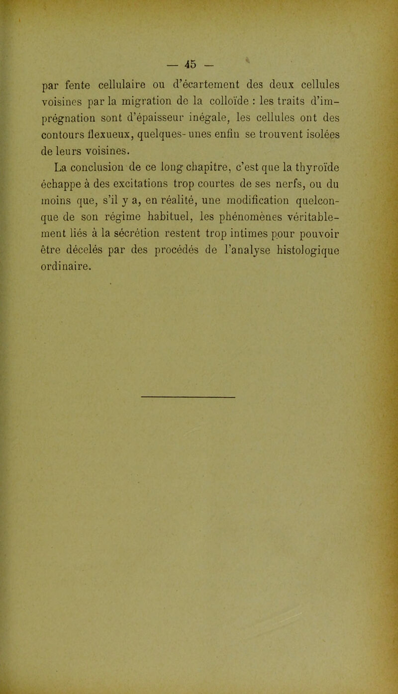 par fente cellulaire ou d’écartement des deux cellules voisines par la migration de la colloïde : les traits d’im- prégnation sont d’épaisseur inégale, les cellules ont des contours tlexueux, quelques- unes enfin se trouvent isolées de leurs voisines. La conclusion de ce long chapitre, c’est que la thyroïde échappe à des excitations trop courtes de ses nerfs, ou du moins que, s’il y a, en réalité, une modification quelcon- que de son régime habituel, les phénomènes véritable- ment liés à la sécrétion restent trop intimes pour pouvoir être décelés par des procédés de l’analyse histologique ordinaire.