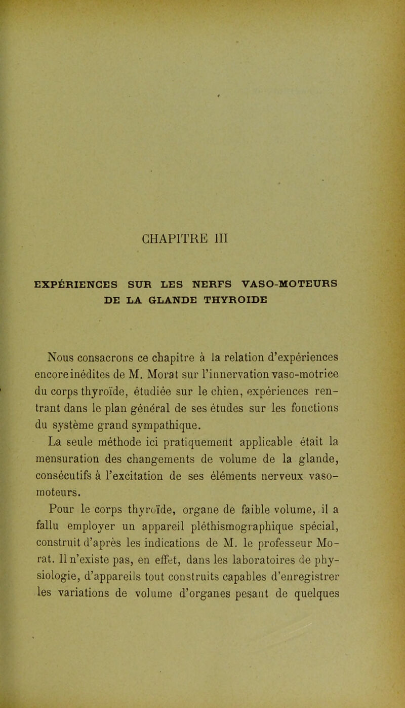 CHAPITRE III EXPÉRIENCES SUR LES NERFS VASO-MOTEURS DE LA GLANDE THYROÏDE Nous consacrons ce chapitre à la relation d’expériences encore inédites de M. Morat sur l’innervation vaso-motrice du corps thyroïde, étudiée sur le chien, expériences ren- trant dans le plan général de ses études sur les fonctions du système grand sympathique. La seule méthode ici pratiquement applicable était la mensuration des changements de volume de la glande, consécutifs à l’excitation de ses éléments nerveux vaso- moteurs. Pour le corps thyroïde, organe de faible volume, il a fallu employer un appareil pléthismographique spécial, construit d’après les indications de M. le professeur Mo- rat. Il n’existe pas, en effet, dans les laboratoires de phy- siologie, d’appareils tout construits capables d’enregistrer les variations de volume d’organes pesant de quelques