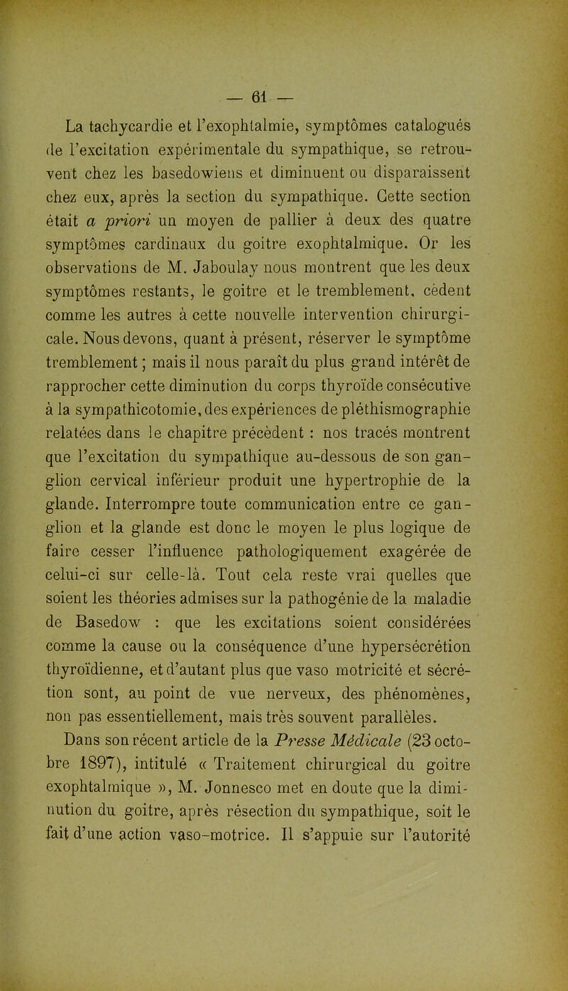 La tachycardie et l’exophtalmie, symptômes catalogués de l’excitation expérimentale du sympathique, se retrou- vent chez les basedowiens et diminuent ou disparaissent chez eux, après la section du sympathique. Cette section était a 'priori un moyen de pallier à deux des quatre symptômes cardinaux du goitre exophtalmique. Or les observations de M. Jaboulay nous montrent que les deux symptômes restants, le goitre et le tremblement, cèdent comme les autres à cette nouvelle intervention chirurgi- cale. Nous devons, quant à présent, réserver le symptôme tremblement ; mais il nous paraît du plus grand intérêt de rapprocher cette diminution du corps thyroïde consécutive à la sympathicotomie, des expériences de pléthismographie relatées dans le chapitre précèdent : nos tracés montrent que l’excitation du sympathique au-dessous de son gan- glion cervical inférieur produit une hypertrophie de la glande. Interrompre toute communication entre ce gan- glion et la glande est donc le moyen le plus logique de faire cesser l’influence pathologiquement exagérée de celui-ci sur celle-là. Tout cela reste vrai quelles que soient les théories admises sur la pathogénie de la maladie de Basedow : que les excitations soient considérées comme la cause ou la conséquence d’une hypersécrétion thyroïdienne, et d’autant plus que vaso motricité et sécré- tion sont, au point de vue nerveux, des phénomènes, non pas essentiellement, mais très souvent parallèles. Dans son récent article de la Presse Médicale (23 octo- bre 1897), intitulé « Traitement chirurgical du goitre exophtalmique », M. Jonnesco met en doute que la dimi- nution du goitre, après résection du sympathique, soit le fait d’une action vaso-motrice. Il s’appuie sur l’autorité