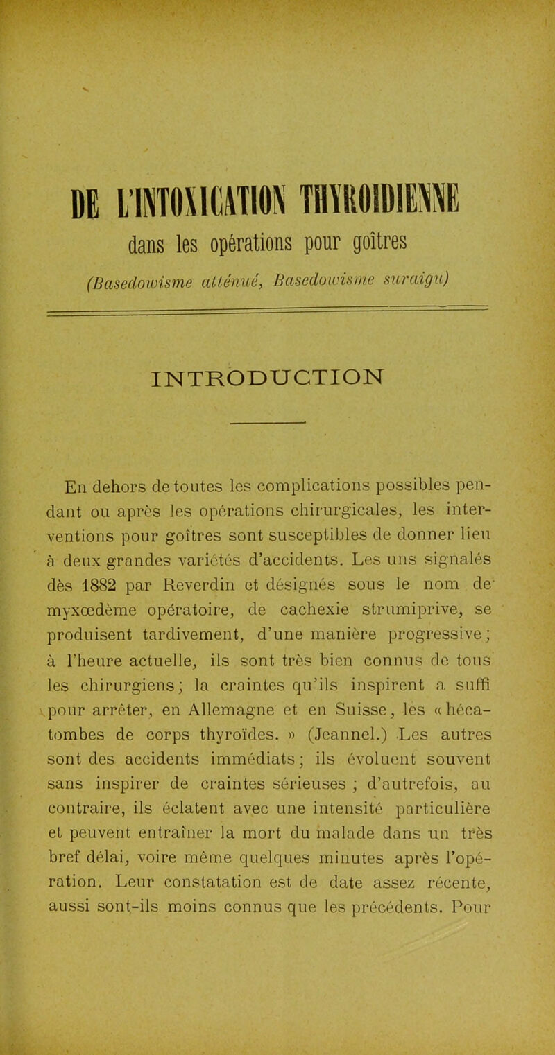 DE L’INTOXICATION THVROIWE1E dans les opérations pour goitres (Basedowisme atténué, Basedowisme suraigu) INTRODUCTION En dehors de toutes les complications possibles pen- dant ou après les opérations chirurgicales, les inter- ventions pour goitres sont susceptibles de donner lieu à deux grondes variétés d’accidents. Les uns signalés dès 1882 par Reverdin et désignés sous le nom de' myxœdème opératoire, de cachexie strumiprive, se produisent tardivement, d’une manière progressive; à l’heure actuelle, ils sont très bien connus de tous les chirurgiens; la craintes qu’ils inspirent a suffi pour arrêter, en Allemagne et en Suisse, les «héca- tombes de corps thyroïdes. » (Jeannel.) Les autres sont des accidents immédiats; ils évoluent souvent sans inspirer de craintes sérieuses ; d’autrefois, ail contraire, ils éclatent avec une intensité particulière et peuvent entraîner la mort du malade dans un très bref délai, voire même quelques minutes après l’opé- ration. Leur constatation est de date assez récente, aussi sont-ils moins connus que les précédents. Pour