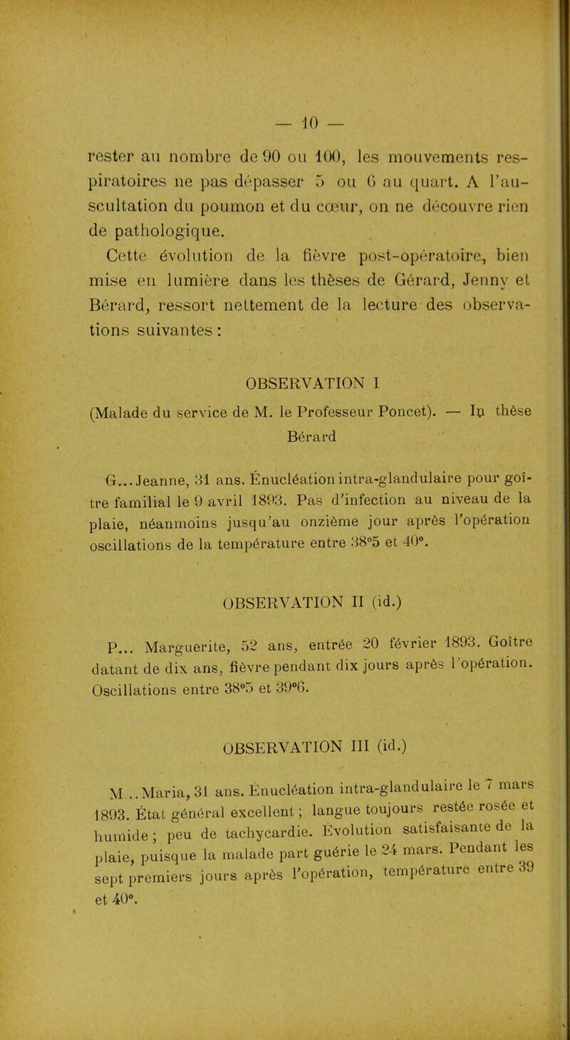 rester au nombre de 90 ou 100, les mouvements res- piratoires ne pas dépasser 5 ou 0 au quart. A l’au- scultation du poumon et du cœur, on ne découvre rien de pathologique. Cette évolution de la fièvre post-opératoire, bien mise en lumière dans les thèses de Gérard, Jenny et Bérard, ressort nettement de la lecture des observa- tions suivantes : OBSERVATION I (Malade du service de M. le Professeur Poucet). — lu thèse Bérard G...Jeanne, 31 ans. Énucléation intra-glandulaire pour goi- tre familial le 9 avril 1893. Pas d'infection au niveau de la plaie, néanmoins jusqu’au onzième jour après l’opération oscillations de la température entre 38°5 et 40°. OBSERVATION II (id.) P... Marguerite, 52 ans, entrée 20 février 1893. Goitre datant de dix ans, fièvre pendant dix jours après l’opération. Oscillations entre 38°5 et 39°G. OBSERVATION III (id.) M ..Maria,31 ans. Enucléation intra-glandulaire le - mars 1893. État général excellent ; langue toujours restée rosée et humide ; peu de tachycardie. Évolution satisfaisante de la plaie, puisque la malade part guérie le 24 mars. Pendant les sept premiers jours après l’opération, température entre 39 et 40°.