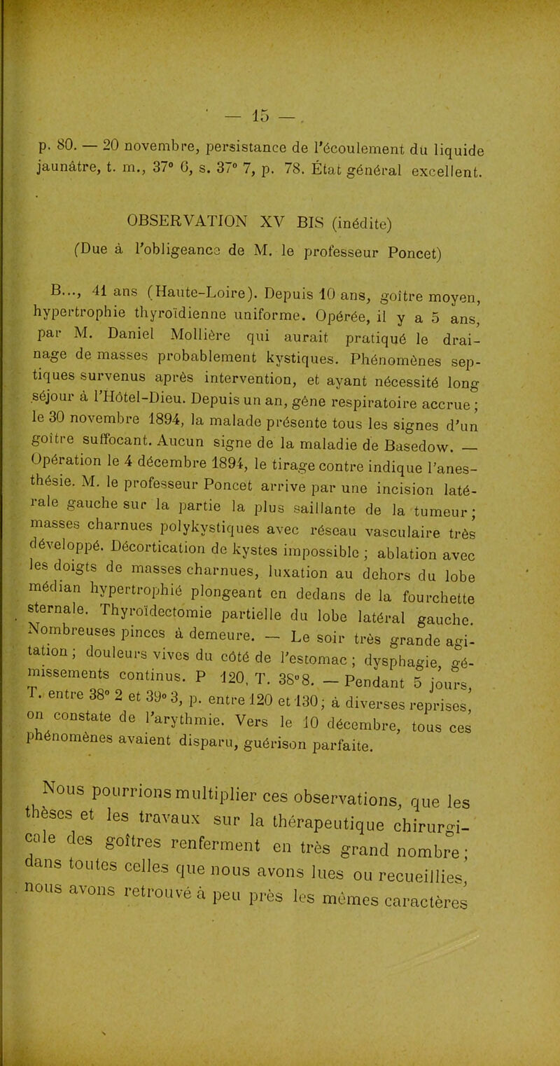 p. 80. — 20 novembre, persistance de l'écoulement du liquide jaunâtre, t. rn., 37° G, s. 37° 7, p. 78. État général excellent. OBSERVATION XV BIS (inédite) (Due à l’obligeance de M. le professeur Poncet) B..., 41 ans (Haute-Loire). Depuis 10 ans, goitre moyen, hypertrophie thyroïdienne uniforme. Opérée, il y a 5 ans, pai M. Daniel Mollière qui aurait pratiqué le drai- nage de masses probablement kystiques. Phénomènes sep- tiques survenus après intervention, et ayant nécessité long séjour à 1 Hôtel-Dieu. Depuis un an, gêne respiratoire accrue ; le 30 novembre 1894, la malade présente tous les signes d'un goitre suffocant. Aucun signe de la maladie de Basedow. — Opération le 4 décembre 1894, le tirage contre indique l'anes- thésie. M. le professeur Poncet arrive par une incision laté- rale gauche sur la partie la plus saillante de la tumeur; masses charnues polykystiques avec réseau vasculaire très développé. Décortication de kystes impossible ; ablation avec les doigts de masses charnues, luxation au dehors du lobe médian hypertrophié plongeant en dedans de la fourchette sternale. Thyroïdectomie partielle du lobe latéral gauche Nombreuses pinces à demeure. - Le soir très grande agi- tation ; douleurs vives du côté de l’estomac; dysphagie Gé- missements continus. P 420, T. 3S°8. - Pendant 5 jours T. entre 38° 2 et 39° 3, p. entre 120 et 130; à diverses reprises' on constate de l'arythmie. Vers le 10 décembre, tous ces phénomènes avaient disparu, guérison parfaite. Nous pourrions multiplier ces observations, que les thèses et les travaux sur la thérapeutique chirurgi- oole des goitres renferment en très grand nombre; ans toutes celles que nous avons lues ou recueillies nous avons retrouvé à peu près les mêmes caractères