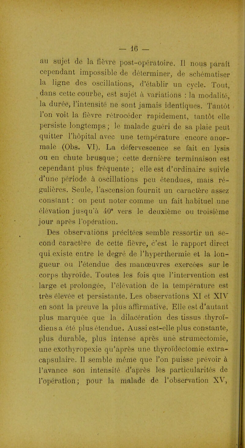 au sujet de la fièvre post-opératoire. Il nous paraît cependant impossible de déterminer, de schématiser la ligne des oscillations, d’établir un cvcle. Tout dans cette courbe, est sujet à variations : la modalité, la durée, l’intensité ne sont jamais identiques. Tantôt l’on voit la fièvre rétrocéder rapidement, tantôt elle persiste longtemps; le malade guéri de sa plaie peut quitter l’hôpital avec une température encore anor- male (Obs. VI). La défervescence se fait en lysis ou en chute brusque; cette dernière terminaison est cependant plus fréquente ; elle est d’ordinaire suivie d’une période, à oscillations peu étendues, mais ré- gulières. Seule, l’ascension fournit un caractère assez constant : on peut noter comme un fait habituel une élévation jusqu’à 40° vers le deuxième ou troisième jour après l’opération. Des observations précitées semble ressortir un se- cond caractère de cette fièvre, c’est le rapport direct qui existe entre le degré de l’hyperthermie et la lon- gueur ou l’étendue des manœuvres exercées sur le corps thyroïde. Toutes les fois que l’intervention est large et prolongée, l’élévation de la température est très élevée et persistante. Les observations XI et XIV en sont la preuve la plus affirmative. Elle est d’autant plus marquée que la dilacération des tissus .thyroï- diensa ôté plusétendue. Aussi est-elle plus constante, plus durable, plus intense après unè strumectomie, une exothvropexie qu’après une thyroïdectomie extra- capsulaire. Il semble môme que l’on puisse prévoir à l’avance son intensité d’après les particularités de l’opération; pour la malade de l’observation XV,