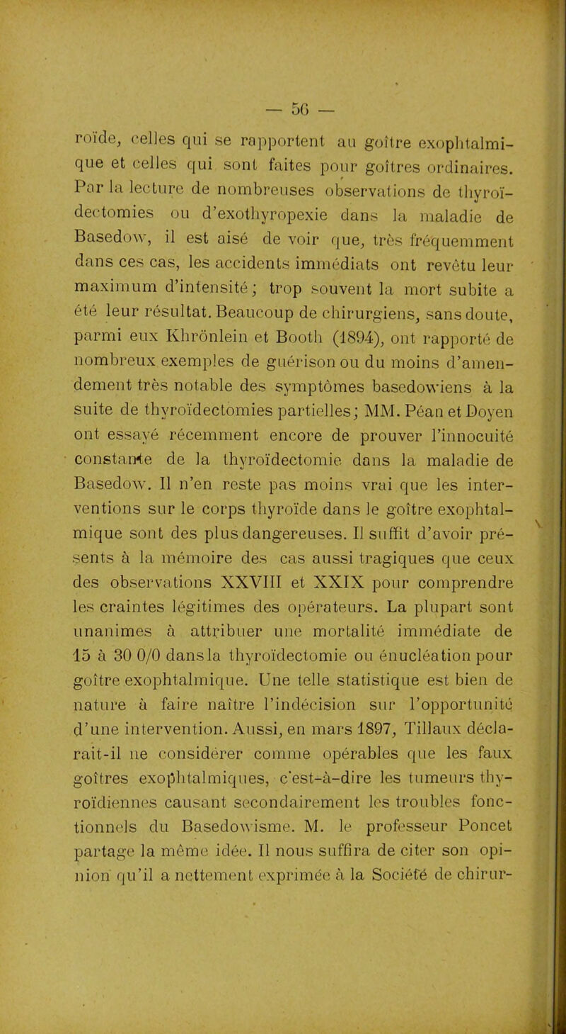 roi'de, celles qui se rapportent au goitre exophtalmi- que et celles qui sont faites pour goitres ordinaires. Par la lecture de nombreuses observations de thyroï- dectomies ou d’exothyropexie dans la maladie de Basedow, il est aisé de voir que, très fréquemment dans ces cas, les accidents immédiats ont revêtu leur maximum d’intensité ; trop souvent la mort subite a été leur résultat. Beaucoup de chirurgiens, sans doute, parmi eux Khrônlein et Booth (1894), ont rapporté de nombreux exemples de guérison ou du moins d’amen- dement très notable des symptômes basedowiens à la suite de thyroïdectomies partielles; MM. Péan et Doyen ont essayé récemment encore de prouver l’innocuité constance de la thyroïdectomie dons la maladie de Basedow. Il n’en reste pas moins vrai que les inter- ventions sur le corps thyroïde dans le goitre exophtal- mique sont des plus dangereuses. Il suffit d’avoir pré- sents à la mémoire des cas aussi tragiques que ceux des observations XXVIII et XXIX pour comprendre les craintes légitimes des opérateurs. La plupart sont unanimes à attribuer une mortalité immédiate de 15 à 30 0/0 dans la thyroïdectomie ou énucléation pour goitre exophtalmique. Une telle statistique est bien de nature à faire naître l’indécision sur l’opportunité d’une intervention. Aussi, en mars 1897, Tillaux décla- rait-il ne considérer comme opérables que les faux goitres exophtalmiques, c'est-à-dire les tumeurs thy- roïdiennes causant secondairement les troubles fonc- tionnels du Basedowisme. M. le professeur Poncet partage la même idée. Il nous suffira de citer son opi- nion qu’il a nettement exprimée à la Société de chirur-