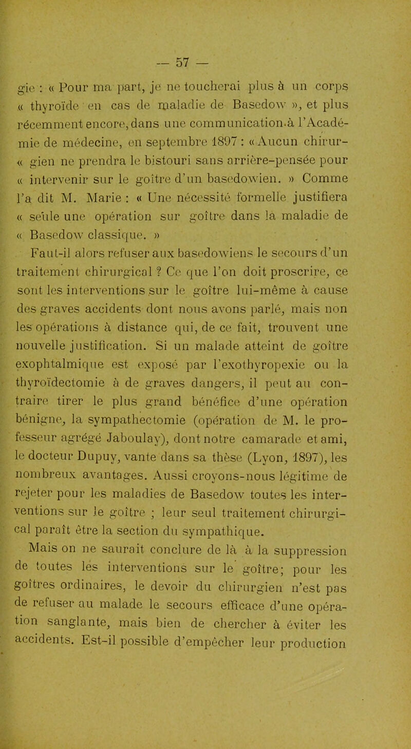 gie : « Pour ma part, je ne toucherai plus à un corps « thyroïde en cas de maladie de Basedoxv », et plus récemment encore,dans une communication.à l’Acadé- mie de médecine, en septembre 1897 : «Aucun chirur- « gien ne prendra le bistouri sans arrière-pensée pour « intervenir sur le goitre d’un basedowien. » Comme l’a dit M. Marie : « Une nécessité formelle justifiera « seule une opération sur goitre dans la maladie de « Basedow classique. » FauL-il alors refuser aux basedowiens le secours d’un traitement chirurgical ? Ce que l’on doit proscrire, ce sont les interventions sur le goitre lui-même à cause des graves accidents dont nous avons parlé, mais non les opérations à distance qui, de ce fait, trouvent une nouvelle justification. Si un malade atteint de goitre exophtalmique est exposé par l’exothyropexie ou la thyroïdectomie à de graves dangers, il peut au con- traire tirer le plus grand bénéfice d’une opération bénigne, la sympathectomie (opération de M. le pro- fesseur agrégé Jaboulay), dont notre camarade et ami, le docteur Dupuy, vante dans sa thèse (Lyon, 1897), les nombreux avantages. Aussi croyons-nous légitime de rejeter pour les maladies de Basedow toutes les inter- ventions sur Je goitre ; leur seul traitement chirurgi- cal paraît être la section du sympathique. Mais on ne saurait conclure de là à la suppression de toutes les interventions sur le goitre; pour les goitres ordinaires, le devoir du chirurgien n’est pas de refuser au malade le secours efficace d’une opéra- tion sanglante, mais bien de chercher à éviter les accidents. Est-il possible d’empêcher leur production