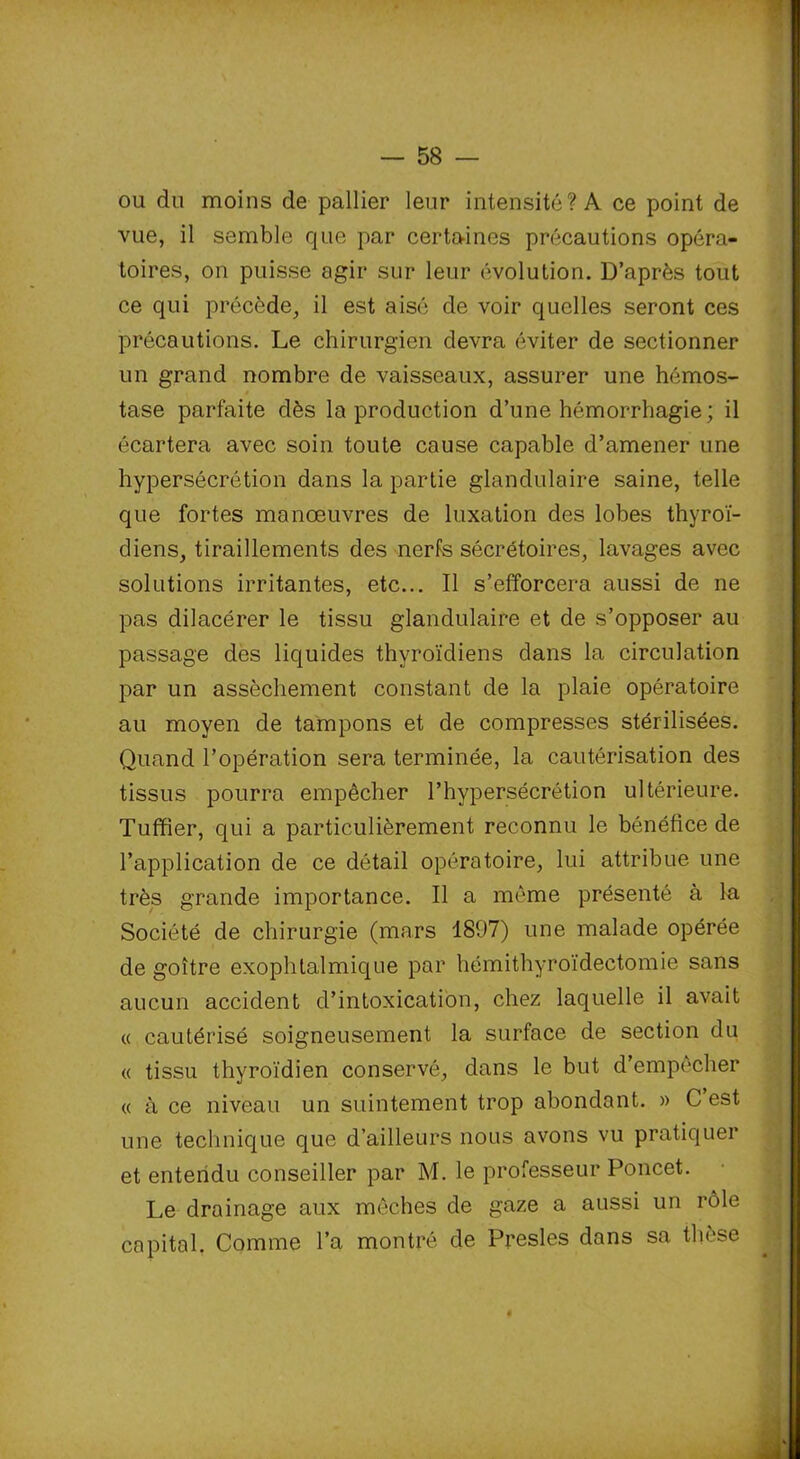 ou du moins de pallier leur intensité? A ce point de vue, il semble que par certaines précautions opéra- toires, on puisse agir sur leur évolution. D’après tout ce qui précède, il est aisé de voir quelles seront ces précautions. Le chirurgien devra éviter de sectionner un grand nombre de vaisseaux, assurer une hémos- tase parfaite dès la production d’une hémorrhagie ; il écartera avec soin toute cause capable d’amener une hypersécrétion dans la partie glandulaire saine, telle que fortes manœuvres de luxation des lobes thyroï- diens, tiraillements des nerfs sécrétoires, lavages avec solutions irritantes, etc... Il s’efforcera aussi de ne pas dilacérer le tissu glandulaire et de s’opposer au passage des liquides thyroïdiens dans la circulation par un assèchement constant de la plaie opératoire au moyen de tampons et de compresses stérilisées. Quand l’opération sera terminée, la cautérisation des tissus pourra empêcher l’hypersécrétion ultérieure. Tuffîer, qui a particulièrement reconnu le bénéfice de l’application de ce détail opératoire, lui attribue une très grande importance. Il a même présenté à la Société de chirurgie (mars 1897) une malade opérée de goitre exophtalmique par hémithyroïdectomie sans aucun accident d’intoxication, chez laquelle il avait « cautérisé soigneusement la surface de section du « tissu thyroïdien conservé, dans le but d’empêcher « à ce niveau un suintement trop abondant. » C est une technique que d’ailleurs nous avons vu pratiquer et entendu conseiller par M. le professeur Poncet. Le drainage aux mèches de gaze a aussi un rôle capital. Comme l’a montré de Presles dans sa thèse 4