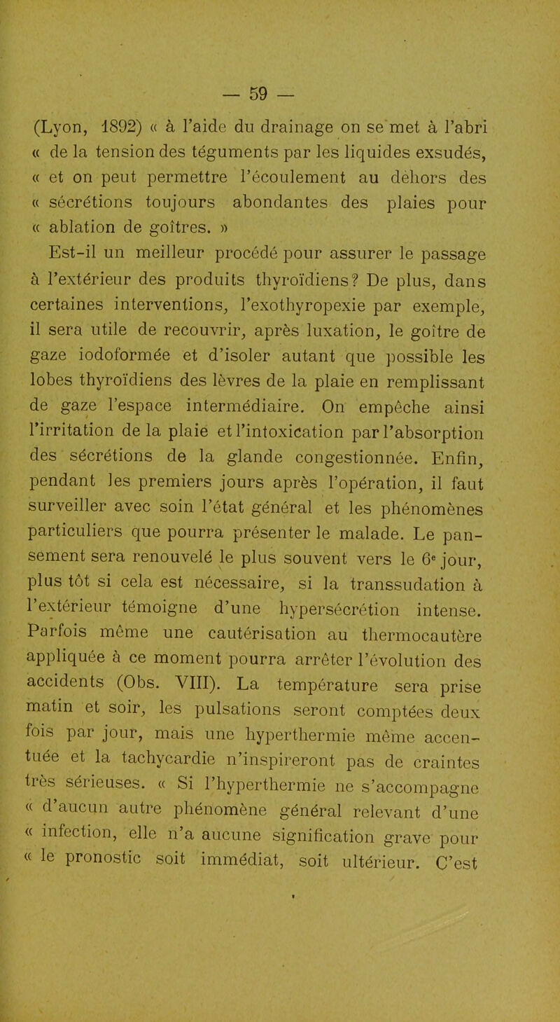 (Lyon, 4892) « à l’aide du drainage on se met à l’abri « de la tension des téguments par les liquides exsudés, « et on peut permettre l’écoulement au dehors des « sécrétions toujours abondantes des plaies pour a ablation de goitres. » Est-il un meilleur procédé pour assurer le passage à l’extérieur des produits thyroïdiens? De plus, dans certaines interventions, l’exothyropexie par exemple, il sera utile de recouvrir, après luxation, le goitre de gaze iodoformée et d’isoler autant que possible les lobes thyroïdiens des lèvres de la plaie en remplissant de gaze l’espace intermédiaire. On empêche ainsi l’irritation delà plaie et l’intoxication par l’absorption des sécrétions de la glande congestionnée. Enfin, pendant les premiers jours après l’opération, il faut surveiller avec soin l’état général et les phénomènes particuliers que pourra présenter le malade. Le pan- sement sera renouvelé le plus souvent vers le 6e jour, plus tôt si cela est nécessaire, si la transsudation à l’extérieur témoigne d’une hypersécrétion intense. Parfois même une cautérisation au thermocautère appliquée à ce moment pourra arrêter l’évolution des accidents (Obs. VIII). La température sera prise matin et soir, les pulsations seront comptées deux fois par jour, mais une hyperthermie même accen- tuée et la tachycardie n’inspireront pas de craintes très sérieuses. « Si l’hyperthermie ne s’accompagne « d’aucun autre phénomène général relevant d’une « infection, elle n’a aucune signification grave pour « le pronostic soit immédiat, soit ultérieur. C’est