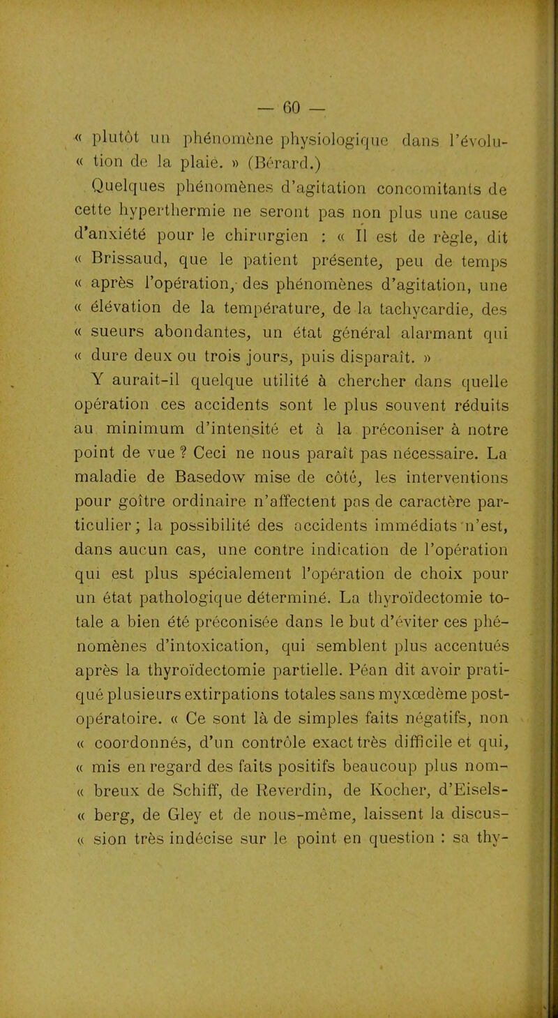 « plutôt un phénomène physiologique dans l’évolu- « tion de la plaie. » (Bérard.) Quelques phénomènes d’agitation concomitants de cette hyperthermie ne seront pas non plus une cause d’anxiété pour le chirurgien : « Il est de règle, dit « Brissaud, que le patient présente, peu de temps « après l’opération, des phénomènes d’agitation, une « élévation de la température, de la tachycardie, des « sueurs abondantes, un état général alarmant qui « dure deux ou trois jours, puis disparaît. » Y aurait-il quelque utilité à chercher dans quelle opération ces accidents sont le plus souvent réduits au minimum d’intensité et à la préconiser à notre point de vue ? Ceci ne nous paraît pas nécessaire. La maladie de Basedow mise de côté, les interventions pour goitre ordinaire n’affectent pas de caractère par- ticulier; la possibilité des accidents immédiats n’est, dans aucun cas, une contre indication de l’opération qui est plus spécialement l’opération de choix pour un état pathologique déterminé. La thyroïdectomie to- tale a bien été préconisée dans le but d’éviter ces phé- nomènes d’intoxication, qui semblent plus accentués après la thyroïdectomie partielle. Péan dit avoir prati- qué plusieurs extirpations totales sans myxœdème post- opératoire. « Ce sont là de simples faits négatifs, non « coordonnés, d’un contrôle exact très difficile et qui, « mis en regard des faits positifs beaucoup plus nom- « breux de Schiff, de Reverdin, de Ivocher, d’Eisels- « berg, de Gley et de nous-même, laissent la discus- « sion très indécise sur le point en question : sa thy-