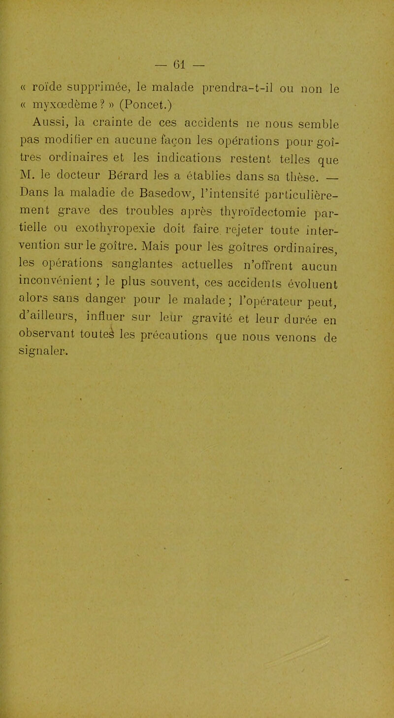 — (31 — « roïde supprimée, le malade prendra-t-il ou non le « myxœdème?» (Poncet.) Aussi, la crainte de ces accidents ne nous semble pas modifier en aucune façon les opérations pour goi- tres ordinaires et les indications restent, telles que M. le docteur Bérard les a établies dans sa thèse. — Dans la maladie de Basedow, l’intensité particulière- ment grave des troubles après thyroïdectomie par- tielle ou exothyropexie doit faire rejeter toute inter- vention sur le goitre. Mais pour les goitres ordinaires, les opérations sanglantes actuelles n’offrent aucun inconvénient ; le plus souvent, ces accidents évoluent alors sans danger pour le malade; l’opérateur peut, d’ailleurs, influer sur leur gravité et leur durée en observant touteà les précautions que nous venons de signaler.