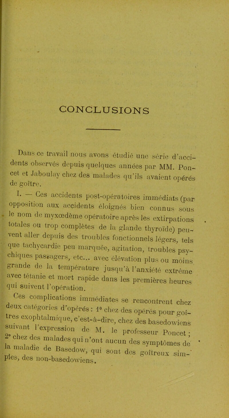 CONCLUSIONS Dan.1- ce travail nous avons étudié une série d’acci- dents observés depuis quelques années par MM. Pon- cet et Jaboulay chez des malades qu’ils avaient opérés de goitre. I. — Ces accidents post-opératoires immédiats (par , opposition aux accidents éloignés bien connus sous - le nom de myxoedème opératoire après les extirpations totales ou trop complètes de la glande thyroïde) peu- vent aller depuis des troubles fonctionnels légers, tels que tachycardie peu marquée, agitation, troubles psv- c iques passagers, etc... avec élévation plus ou moins grande de la température jusqu’à l’anxiété extrême avec tetanie et mort rapide dans les premières heures qui suivent l’opération. Ces complications immédiates se rencontrent chez deux categories d’opérés : 1° chez des opérés pour goi- tres exophtalmique, c’est-à-dire, chez des basedowiens suivant 1 expression de M. le professeur Poncet ; f, “ CS lalades dut n’ont aucun des symptômes de a ma ad.e de Basedow, qui sont dos goitreux sim-' pieb, des non-basedowienSé