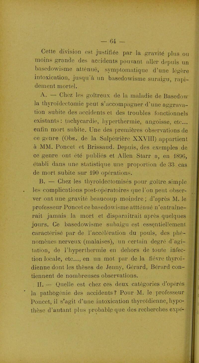 Cette division est justifiée par la gravité plus ou moins gronde des accidents pouvant aller depuis un basedowisme atténué, symptomatique d’une légère intoxication, jusqu’à un basedowisme suraigu, rapi- dement mortel. A. — Chez les goitreux de la maladie de Basedow la thyroïdectomie peut s’accompagner d’une aggrava- tion subite des accidents et des troubles fonctionnels existants: tachycardie, hyperthermie, angoisse, etc... enfin mort subite. Une des premières observations de ce genre (Obs. de la Salpétrière XXVIII) appartient à MM. Poncet et Brissaud. Depuis, des exemples de ce genre ont été publiés et Allen Starr a, en 189G, établi dans une statistique une proportion de 33 cas de mort subite sur 190 opérations. B. — Chez les thyroïdectomisés pour goitre simple les complications post-opératoires que l'on peut obser- ver ont une gravité beaucoup moindre; d’après M. le professeur Poncet ce basedowisme attténué n’entraîne- rait jamais la mort et disparaîtrait après quelques jours. Ce basedowisme subaigu est essentiellement caractérisé par de l’accélération du pouls, des phé- nomènes nerveux (malaises), un certain degré d’agi- tation, de l’hyper thermie en dehors de toute infec- tion locale, etc..., en un mot par de la fièvre thyroï- dienne dont les thèses de Jenny, Gérard, Bérard con- tiennent de nombreuses observations. II. — Quelle est chez ces deux catégories d’opérés la pathogénie des accidents? Pour M. le professeur Poncet, il s’agit d’une intoxication thyroïdienne, hypo- thèse d’autant plus probable que des recherches expc-