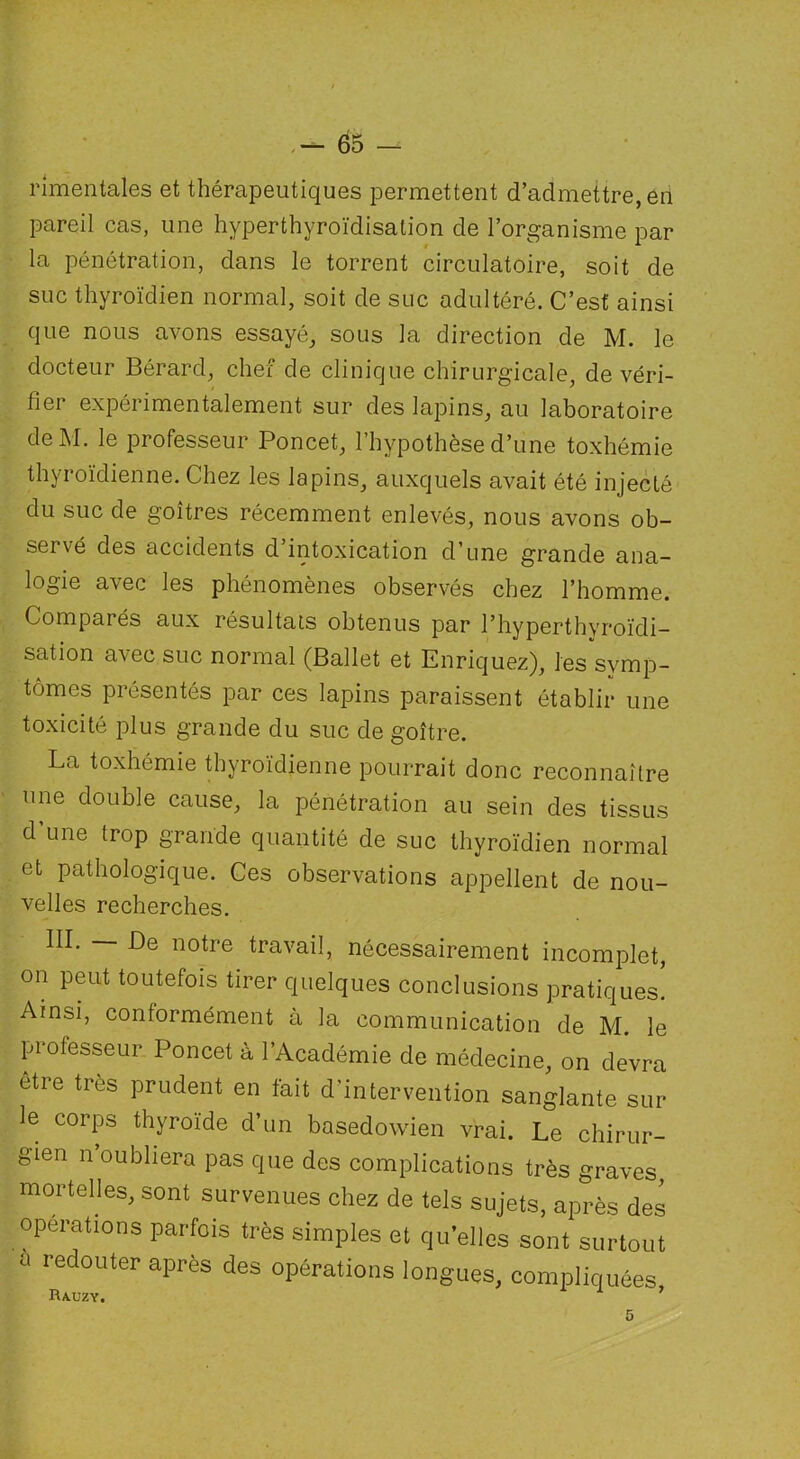 nmentales et thérapeutiques permettent d’admettre, en pareil cas, une hyperthyroïdisalion de l’organisme par la pénétration, dans le torrent circulatoire, soit de suc thyroïdien normal, soit de suc adultéré. C’est ainsi que nous avons essayé, sous la direction de M. le docteur Bérard, chef de clinique chirurgicale, de véri- fier expérimentalement sur des lapins, au laboratoire deM. le professeur Poncet, l’hypothèse d’une toxhémie thyroïdienne. Chez les lapins, auxquels avait été injecté du suc de goitres récemment enlevés, nous avons ob- servé des accidents d’intoxication d’une grande ana- logie avec les phénomènes observés chez l’homme. Compaiés aux résultats obtenus par l’hyperthvroïdi- sation avec suc normal (Ballet et Enriquez), les symp- tômes présentés par ces lapins paraissent établir une toxicité plus grande du suc de goitre. La toxhémie thyroïdienne pourrait donc reconnaître une double cause, la pénétration au sein des tissus d une trop grande quantité de suc thyroïdien normal et pathologique. Ces observations appellent de nou- velles recherches. notre travail, nécessairement incomplet, on peut toutefois tirer quelques conclusions pratiques. Ainsi, contormément à la communication de M. le professeur Poncet à l’Académie de médecine, on devra etre très prudent en fait d’intervention sanglante sur le corps thyroïde d’un basedowien vrai. Le chirur- gien n oubliera pas que des complications très graves, mortelles, sont survenues chez de tels sujets, après des opérations parfois très simples et quelles sont surtout a redouter après des opérations longues, compliquées,