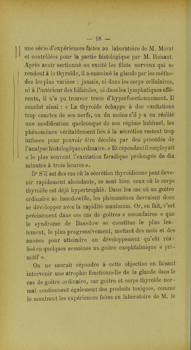 une série d’expériences faites au laboratoire de M. Morat et contrôlées pour la partie histologique par M. Renaut. Après avoir sectionné ou excité les filets nerveux qui se rendent à la thyroïde, il a examiné la glande par les métho- des les plus variées : jamais, ni dans les corps cellulaires, ni à l’intérieur des follicules, ni dans les lymphatiques effé- rents, il n’a pu trouver trace d’hyperfonctionnement. Il conclut ainsi : « La thyroïde échappe à des excitations trop courtes de ses nerfs, ou du moins s’il y a en réalité une modification quelconque de son régime habituel, les phénomènes véritablement liés à la sécrétion restent trop intimes pour pouvoir être décelés par des procédés de l’analysehistologiqueordinaire. » Et cependantil employait « le plus souvent l’excitation faradique prolongée de dix minutes à trois heures». 5° S’il est des cas où la sécrétion thyroïdienne peut deve- nir rapidement abondante, ce sont bien ceux ou le corps thyroïde est déjà hypertrophié. Dans les cas où un goitre ordinaire se basedowifie, les phénomènes devraient donc se développer avec la rapidité maximum. Or, en fait, c’est précisément dans ces cas de goitres « secondaires » que le syndrome de Basedow se constitue le plus len- tement, le plus progressivement, mettant des mois et des années pour atteindre un développement qu’eût réa- lisé en quelques semaines un goitre exophtalmique « pri- mitif ». On ne saurait répondre à cette objection en faisant intervenir une atrophie fonctionnelle de la glande dans le cas de goitre ordinaire, car goitre et corps thyroïde nor- mal contiennent également des produits toxiques, comme le montrent les expériences faites au laboratoire de M. le