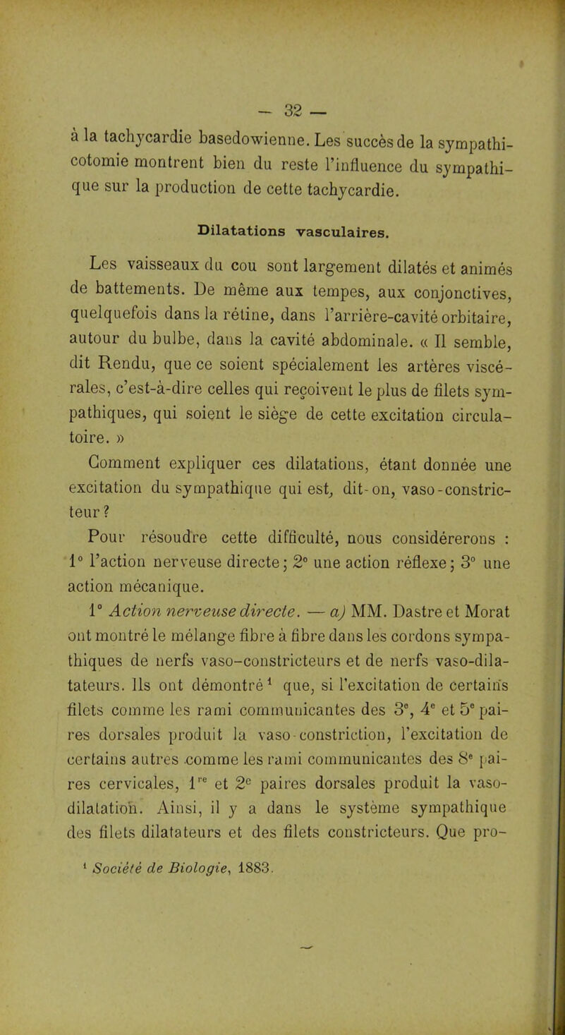 a tachycardie basedowienne. Les succès de la sympathi- cotomie montrent bien du reste l’influence du sympathi- que sur la production de cette tachycardie. Dilatations vasculaires. Les vaisseaux du cou sont largement dilatés et animés de battements. De même aux tempes, aux conjonctives, quelquefois dans la rétine, dans l’arrière-cavité orbitaire, autour du bulbe, dans la cavité abdominale. « Il semble, dit Rendu, que ce soient spécialement les artères viscé- rales, c’est-à-dire celles qui reçoivent le plus de filets sym- pathiques, qui soient le siège de cette excitation circula- toire. » Gomment expliquer ces dilatations, étant donnée une excitation du sympathique qui est, dit-on, vaso-constric- teur ? Pour résoudre cette difficulté, nous considérerons : 1° l’action nerveuse directe; 2° une action réflexe; 3° une action mécanique. 1° Action nerveuse directe. — a) MM. Dastre et Morat ont montré le mélange fibre à fibre dans les cordons sympa- thiques de nerfs vaso-constricteurs et de nerfs vaso-dila- tateurs. Ils ont démontré1 que, si l’excitation de certains filets comme les rami communicantes des 3°, 4° et 5° pai- res dorsales produit la vaso constriction, l’excitation de certains autres comme les rami communicantes des 8e pai- res cervicales, lre et 2e paires dorsales produit la vaso- dilatation. Ainsi, il y a dans le système sympathique des filets dilatateurs et des filets constricteurs. Que pro- 1 Société de Biologie, 1883.