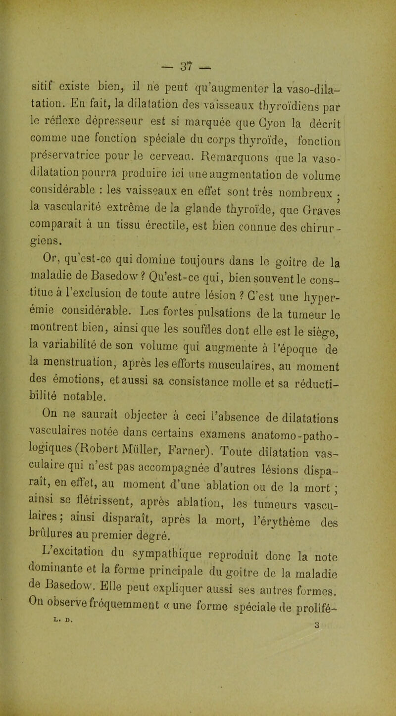 — 3? — sitif existe bien, il ne peut qu’augmenter la vaso-dila- tation. En fait, la dilatation des vaisseaux thyroïdiens par le réflexe dépresseur est si marquée que Cyon la décrit comme une fonction spéciale du corps thyroïde, fonction préservatrice pour le cerveau. Remarquons que la vaso- dilatation pourra produire ici une augmentation de volume considérable : les vaisseaux en effet sont très nombreux . la vascularité extrême de la glande thyroïde, que Graves comparait à un tissu érectile, est bien connue des chirur- giens. Or, qu’est-ce qui domine toujours dans le goitre de la maladie de Basedow ? Qu’est-ce qui, bien souvent le cons- titue à 1 exclusion de toute autre lésion ? G’est une hyper- émie considérable. Les fortes pulsations de la tumeur le montrent bien, ainsi que les souffles dont elle est le siège, la variabilité de son volume qui augmente à l'époque de la menstruation, après les efforts musculaires, au moment des émotions, et aussi sa consistance molle et sa réducti— bilité notable. On 11e saurait objecter à ceci l’absence de dilatations vasculaires notée dans certains examens anatomo-patho- logiques (Robert Millier, Farner). Toute dilatation vas- culaire qui n’est pas accompagnée d’autres lésions dispa- raît, en effet, au moment d’une ablation ou de la mort ; ainsi se flétrissent, après ablation, les tumeurs vascu- laires; ainsi disparaît, après la mort, l’érythème des brûlures au premier degré. L excitation du sympathique reproduit donc la note dominante et la forme principale du goitre de la maladie de Basedow. Elle peut expliquer aussi ses autres formes. On observe fréquemment « une forme spéciale de prollfé- 3