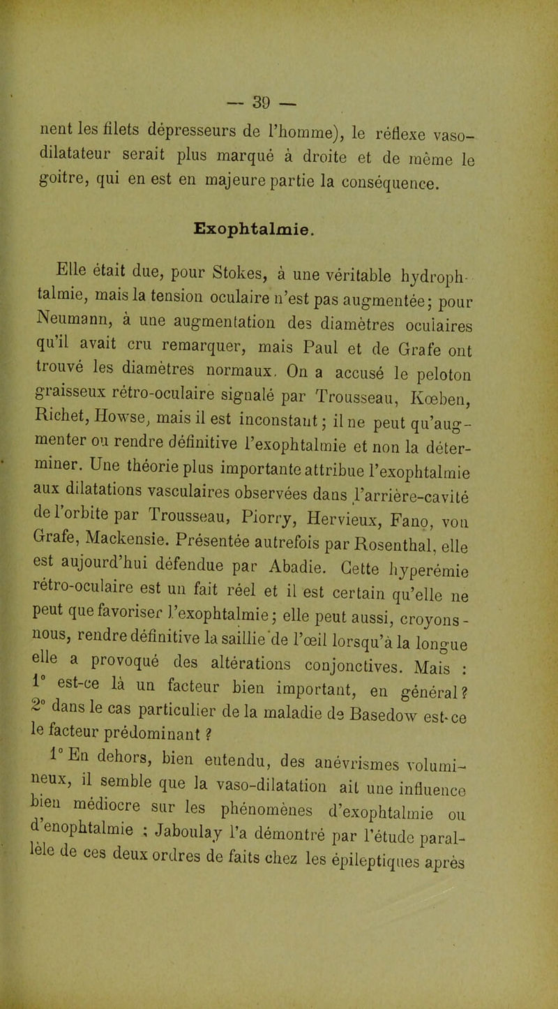 lient les filets dépresseurs de l’homme), le réflexe vaso- dilatateur serait plus marqué à droite et de même le goitre, qui en est en majeure partie la conséquence. Exophtalmie. Elle était due, pour Stokes, a une véritable hydroph- talmie, mais la tension oculaire n’est pas augmentée ; pour Neumann, à une augmentation des diamètres oculaires qu’il avait cru remarquer, mais Paul et de Grafe ont trouvé les diamètres normaux. On a accusé le peloton graisseux rétro-oculaire signalé par Trousseau, Kœben, Richet, Howse, mais il est inconstant ; il ne peut qu’aug- menter ou rendre définitive l’exophtalmie et non la déter- miner. Une théorie plus importante attribue l’exophtalmie aux dilatations vasculaires observées dans l’arrière-cavité de l’orbite par Trousseau, Piorry, Hervieux, Fano, von Grafe, Mackensie. Présentée autrefois par Rosenthal, elle est aujourd’hui défendue par Abadie. Cette hyperémie rétro-oculaire est un fait réel et il est certain qu’elle ne peut que favoriser l’exophtalmie; elle peut aussi, croyons- nous, rendre définitive la saillie‘de l’œil lorsqu’à la longue elle a provoqué des altérations conjonctives. Mais : 1 est-ce là un facteur bien important, en général? 2° dans le cas particulier de la maladie de Basedow est-ce le facteur prédominant ? 1° En dehors, bien eutendu, des anévrismes volumi- neux, il semble que la vaso-dilatation ait une influence ien médiocre sur les phénomènes d’exophtalmie ou d enophtalmie ; Jaboulay l’a démontré par l’étude paral- ele de ces deux ordres de faits chez les épileptiques après