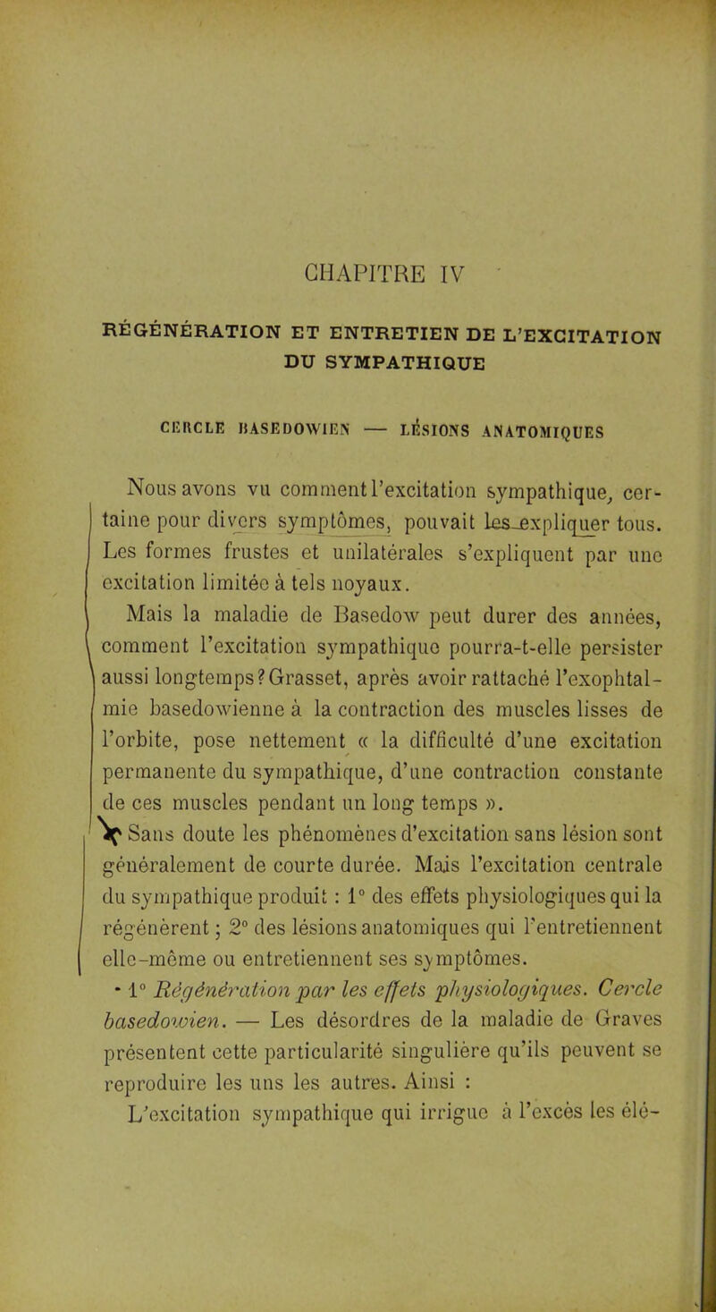 RÉGÉNÉRATION ET ENTRETIEN DE L’EXCITATION DU SYMPATHIQUE CERCLE DASEDOWIEN — LESIONS ANATOMIQUES Nous avons vu comment l’excitation sympathique, cer- taine pour divers symptômes, pouvait ks_expliquer tous. Les formes frustes et unilatérales s’expliquent par une excitation limitée à tels noyaux. Mais la maladie de Basedow peut durer des années, comment l’excitation sympathique pourra-t-elle persister aussi longtemps?Grasset, après avoir rattaché l’exophtal- mie basedowienne à la contraction des muscles lisses de l’orbite, pose nettement « la difficulté d’une excitation permanente du sympathique, d’une contraction constante de ces muscles pendant un long temps ». 'Vç' Sans doute les phénomènes d’excitation sans lésion sont généralement de courte durée. Mais l’excitation centrale du sympathique produit : 1° des effets physiologiques qui la régénèrent ; 2° des lésions anatomiques qui l'entretiennent elle-même ou entretiennent ses symptômes. * 1° Régénération par les effets physiologiques. Cercle basedoioien. — Les désordres de la maladie de Graves présentent cette particularité singulière qu’ils peuvent se reproduire les uns les autres. Ainsi : L’excitation sympathique qui irrigue à l’excès les élé-