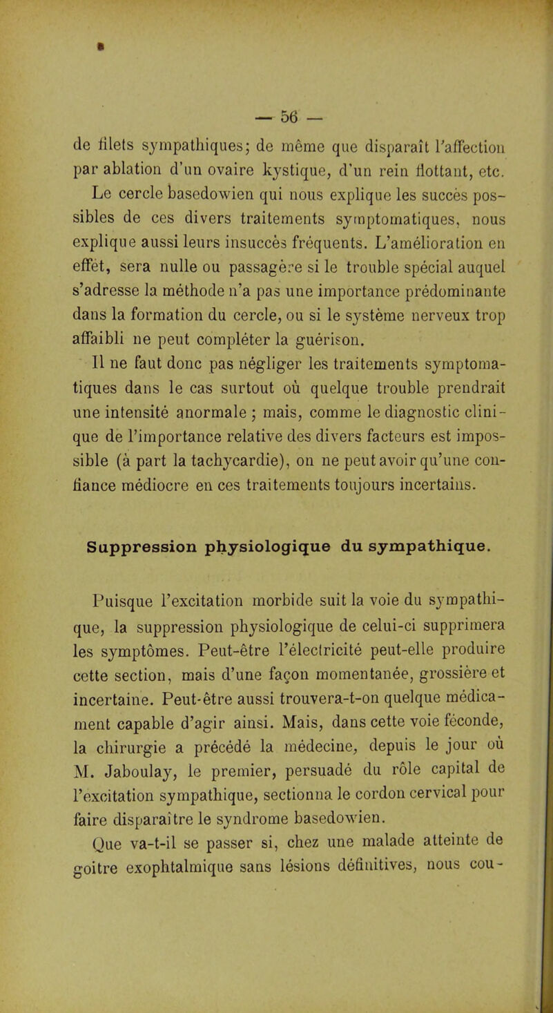 de filets sympathiques; de même que disparaît l'affection par ablation d’un ovaire kystique, d’un rein flottant, etc. Le cercle basedowien qui nous explique les succès pos- sibles de ces divers traitements symptomatiques, nous explique aussi leurs insuccès fréquents. L’amélioration en effet, sera nulle ou passagère si le trouble spécial auquel s’adresse la méthode n’a pas une importance prédominante dans la formation du cercle, ou si le système nerveux trop affaibli ne peut compléter la guérison. Il ne faut donc pas négliger les traitements symptoma- tiques dans le cas surtout où quelque trouble prendrait une intensité anormale ; mais, comme le diagnostic clini- que de l’importance relative des divers facteurs est impos- sible (à part la tachycardie), on ne peut avoir qu’une con- fiance médiocre en ces traitements toujours incertains. Suppression physiologique du sympathique. Puisque l’excitation morbide suit la voie du sympathi- que, la suppression physiologique de celui-ci supprimera les symptômes. Peut-être l’électricité peut-elle produire cette section, mais d’une façon momentanée, grossière et incertaine. Peut-être aussi trouvera-t-on quelque médica- ment capable d’agir ainsi. Mais, dans cette voie féconde, la chirurgie a précédé la médecine, depuis le jour où M. Jaboulay, le premier, persuadé du rôle capital de l’excitation sympathique, sectionna le cordon cervical pour faire disparaitre le syndrome basedowien. Que va-t-il se passer si, chez une malade atteinte de goitre exophtalmique sans lésions définitives, nous cou-