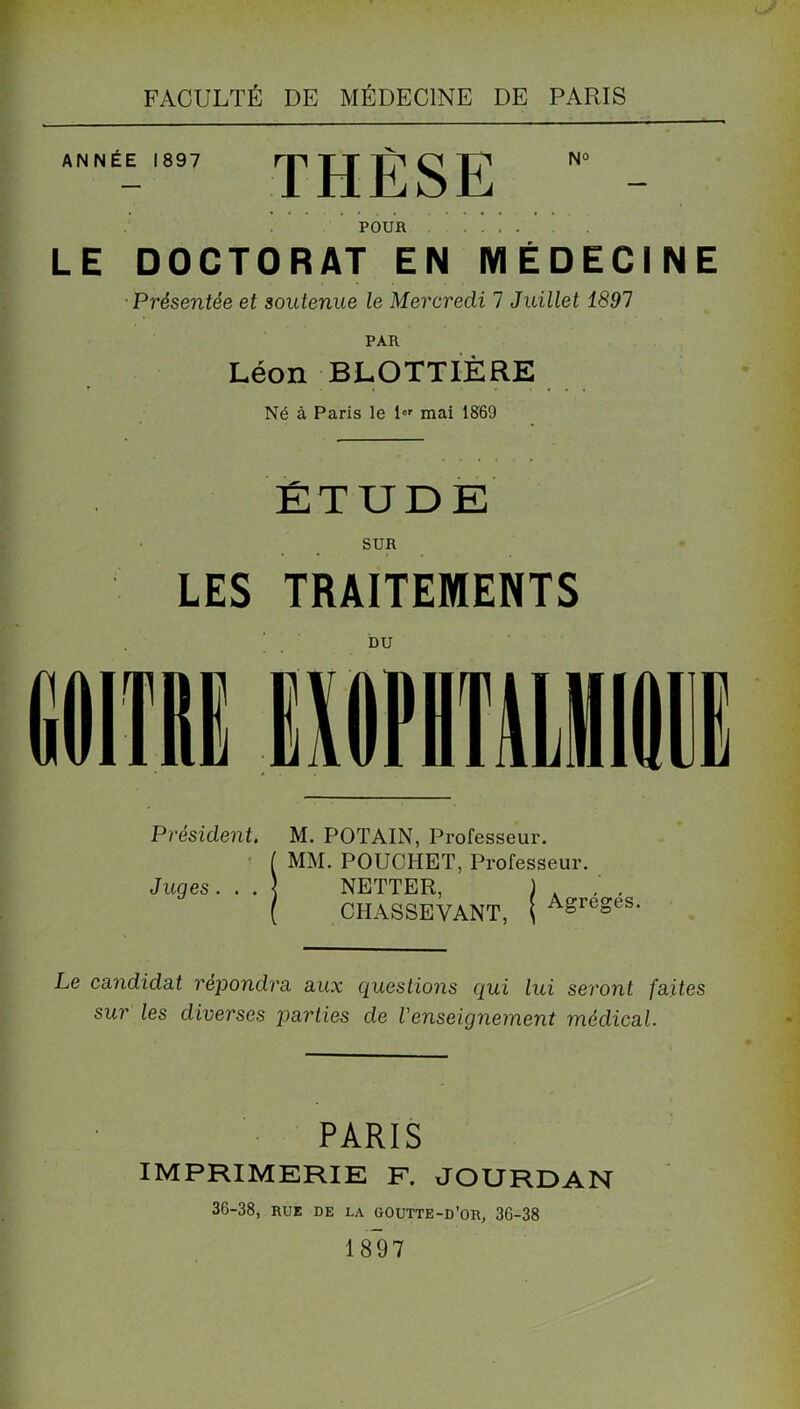 ANNÉE 1897 rp JJ (g N° POUR .... LE DOCTORAT EN MÉDECINE Présentée et soutenue le Mercredi 7 Juillet 1891 PAR Léon BLOTTIÈRE Né à Paris le ior mai 1869 ÉTUDE SUR LES TRAITEMENTS DU Président. M. POTAIN, Professeur. ( MM. POUCHET, Professeur. Juges. . . ) NETTER, ) , / , ( CHASSEVANT, ( Agreses Le candidat répondra aux questions qui lui seront faites sur les diverses parties de Venseignement médical. PARIS IMPRIMERIE F. JOURDAN 36-38, rue de la goutte-d’or, 36-38 1897