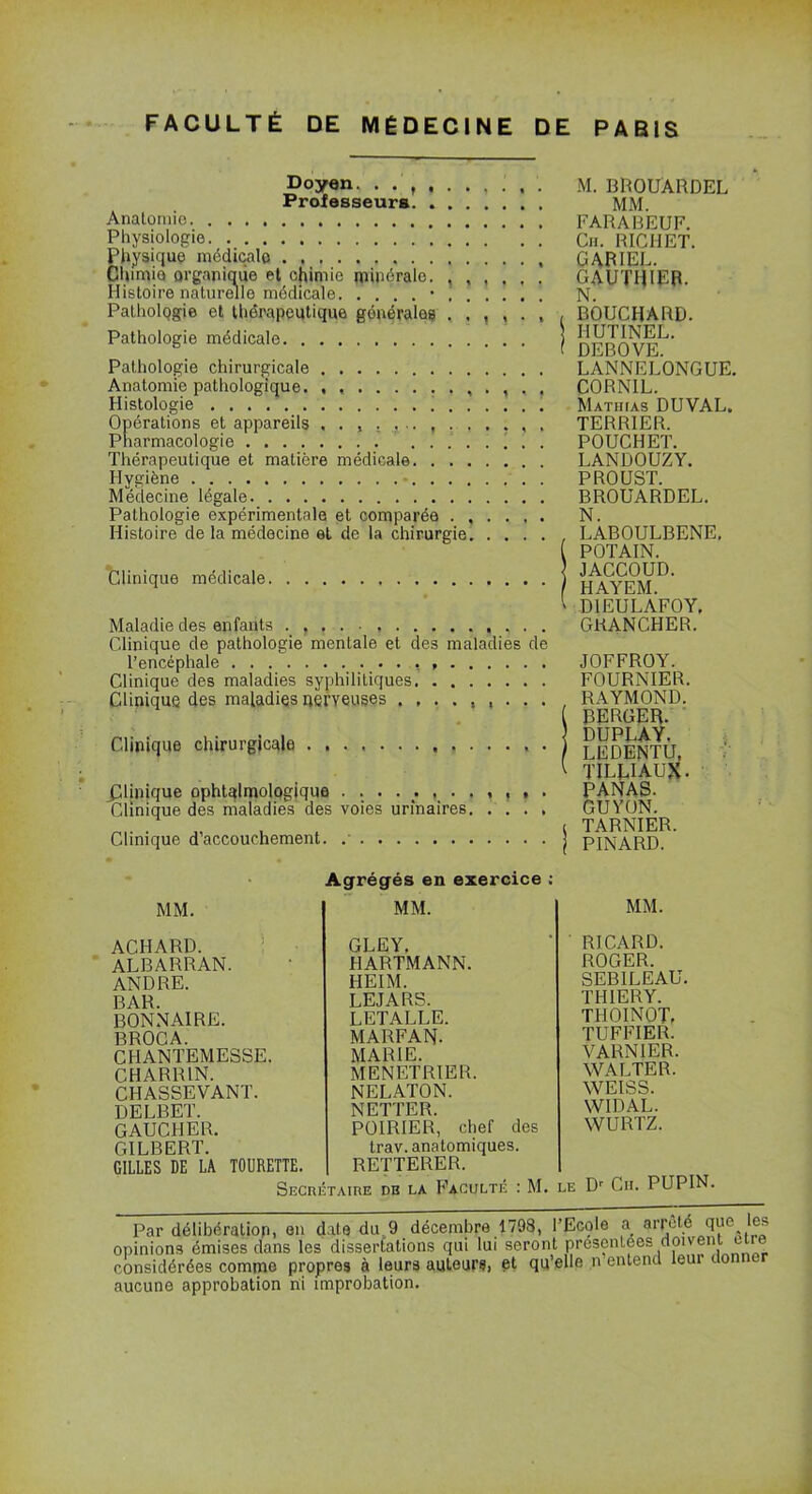 Doyen, Professeurs. ....... Anatomie Physiologie Physique médicale Chimie organique et chimie minérale Histoire naturelle médicale 1 1 } ? » t Pathologie et thérapeutique générales Pathologie médicale Pathologie chirurgicale Anatomie pathologique , . , . , Histologie . . Opérations et appareils Pharmacologie Thérapeutique et matière médicale Hygiène - Médecine légale Pathologie expérimentale et comparée Histoire de la médecine et de la chirurgie Clinique médicale Maladie des enfants Clinique de pathologie mentale et des maladies de l’encéphale Clinique des maladies syphilitiques Clinique des maladies nerveuses Clinique chirurgicale . ^Unique ophtalmologique Clinique des maladies des voies urinaires Clinique d’accouchement. .' M. BROUÂRDEL MM. FARABEUF. Cii. RICHET. CARIEE. GAUTHIER. N. , BOUCHARD. HUTINEL. f DEBOVE. LANNELONGUE. CORNIL. Mathias DUVAL. TERRIER. POUCHET. LANDOUZY. PROUST. BROUARDEL. N. , LABOULBENE. POTAIN. JACCOUD. HAYEM. ' DIEULAFOY, GKANCHER. JOFFROY. FOURNIER. RAYMOND. [ BERGER. DUPLAY. LEDENTU, 1 TILEIAUX. PANAS. GUYON. i TARNIER. PINARD. MM. ACHARD. ALBARRAN. ANDRE. BAR. BONNAIRE. BROCA. CHANTEMESSE. CHARRIN. CHASSEVANT. DELBET. GAUCHER. GILBERT. GILLES DE LA TOURETTE. Agrégés en exercice ; MM. GLEY. HARTMANN. HEIM. LEJARS. LETALLE. MARFAN- MARIE. MENETRIER. NELATON. NETTER. POIRIER, chef des trav. anatomiques. RETTERER. MM. RICARD. ROGER. SEBILEAU. T H 1ER Y. THOINOT. TUFFIER. VARNIER. WALTER. WEISS. WIDAL. WURTZ. Secrétaire db la Faculté : M. le Dr Cii. PUPIN. Par délibération, en date du 9 décembre 1798, l’Ecole a arrêté que les opinions émises dans les dissertations qui lui seront présentées doivent cire considérées comme propres à leurs auteurs, et qu’elle n entend leur do aucune approbation ni improbation.