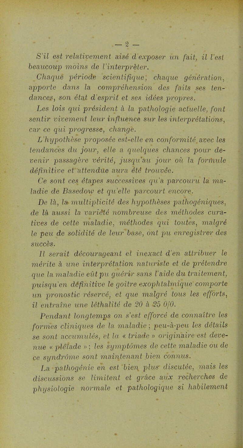S'il est relativement aisé d'exposer un fait, il l’est beaucoup moins de l'interpréter. Chaque période scientifique, chaque génération, apporte dans la compréhension des faits ses ten- dances, son état d’esprit et ses idées propres. Les lois qui président à la pathologie actuelle, font sentir vivement leur influence sur les interprétations, car ce qui progresse, change. L’hypothèse proposée est-elle en conformité avec les tendances du jour, elle a quelques chances pour de- venir passagère vérité, jusqu’au jour oit la formule définitive et attendue aura été trouvée. Ce sont ces étapes successives qu'a parcouru la ma- ladie de Basedoiv et quelle parcourt encore. De là, la multiplicité des hypothèses pathogéniques, de là aussi la variété nombreuse des méthodes cura- tives de celte maladie, méthodes qui toutes, malgré le peu de solidité de leur base, ont pu enregistrer des succès. Il serait décourageant et inexact d'en attribuer le mérite à une interprétation naturiste et de prétendre que la maladie eût pu guérir sans l’aicle du traitement, puisqu'en définitive le goitre exophtalmique comporte un pronostic réservé, et que malgré tous les efforts, il entraîne une lèthalité de 20 à 25 0/0. Pendant longtemps on s'est efforcé de connaître les formes cliniques de la maladie ; peu-à-peu les détails se sont accumulés, et la « triade » originaire est deve- nue « pléiade » ; les symptômes de cette maladie ou de ce syndrome sont maintenant bien connus. La pathogénie en est bien plus discutée, mais les discussions se limitent et grâce aux recherches de physiologie normale et pathologique si habilement