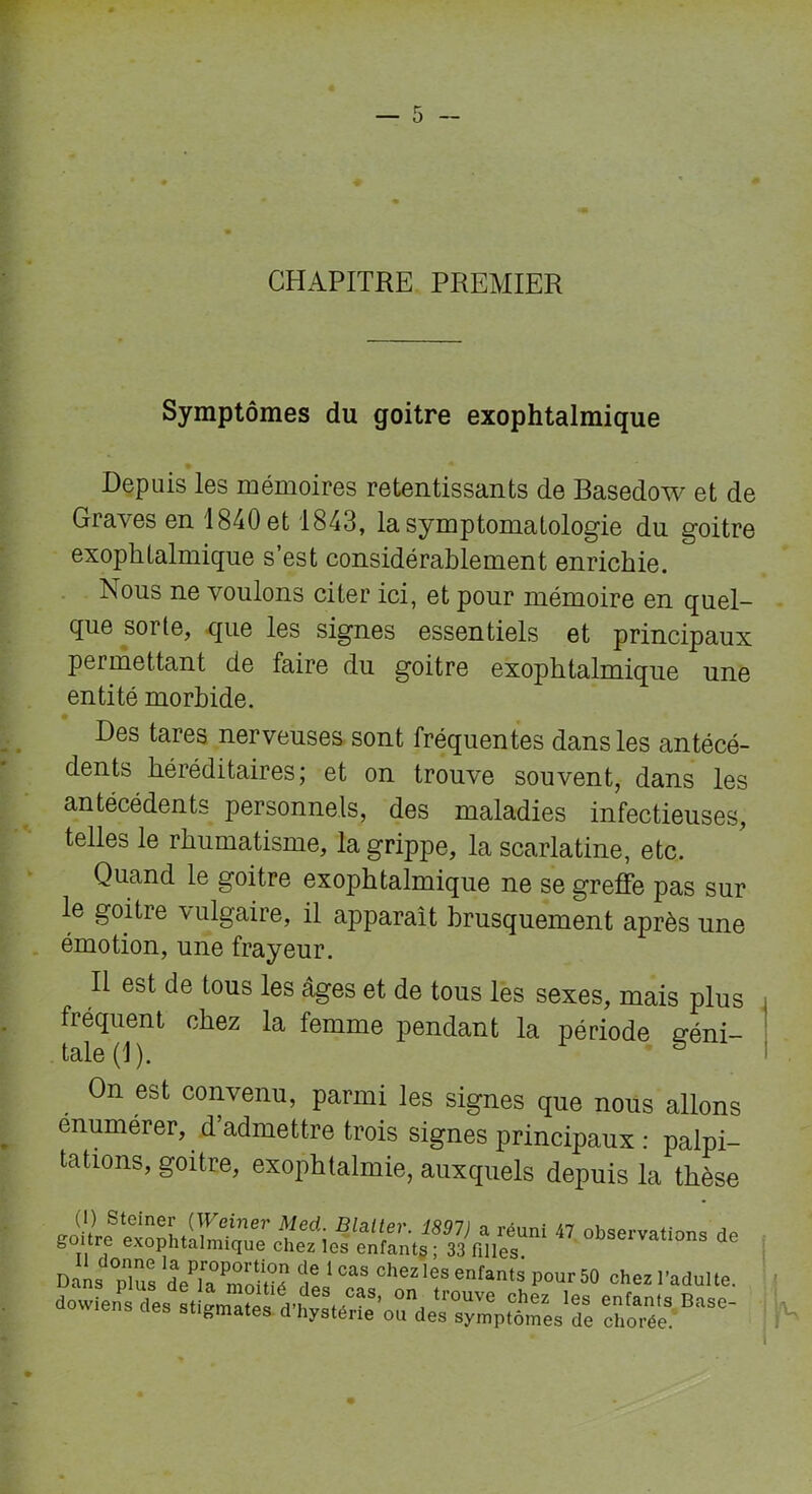 CHAPITRE PREMIER Symptômes du goitre exophtalmique Depuis les mémoires retentissants de Basedow et de Graves en 1840 et 1843, la symptomatologie du goitre exophtalmique s’est considérablement enrichie. Nous ne voulons citer ici, et pour mémoire en quel- que sorte, que les signes essentiels et principaux permettant de faire du goitre exophtalmique une entité morbide. Des tares nerveuses sont fréquentes dans les antécé- dents héréditaires; et on trouve souvent, dans les antécédents personnels, des maladies infectieuses, telles le rhumatisme, la grippe, la scarlatine, etc. Quand le goitre exophtalmique ne se greffe pas sur le goitre vulgaire, il apparaît brusquement après une émotion, une frayeur. Il est de tous les âges et de tous les sexes, mais plus fréquent chez la femme pendant la période géni- tale (1). On est convenu, parmi les signes que nous allons enumerer, d’admettre trois signes principaux : palpi- tations, goitre, exophtalmie, auxquels depuis la thèse goitre exonhtahrfimfi flatter. 1897) a réuni 47 observations de goure exophtalmique chez les enfants; 33 filles Dans plus de]» môlüî dÜ °aS Chez les erants Pour 50 ch“ l'adulte.