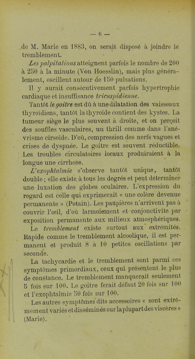 de M. Marie en 1883, on serait disposé à joindre le tremblement. Les 'palpitations atteignent parfois le nombre de 200 à 230 à la minute (Von IToesslin), mais plus généra- lement, oscillent autour de ISO pulsations. Il y aurait consécutivement parfois hypertrophie cardiaque et insuffisance tricuspidienne. Tantôt le goitre est dû à une dilatation des vaisseaux thyroïdiens, tantôt la thyroïde contient des kystes. La tumeur siège le plus souvent à droite, et on perçoit des souffles vasculaires, un thrill comme dans l’ané- vrisme cirsoïde. D’où, compression des nerfs vagues et crises de dyspnée. Le goitre est souvent réductible. Les troubles circulatoires locaux produiraient à la longue une cirrhose. U exophtalmie s’observe tantôt unique, tantôt double ; elle existe à tous les degrés et peut déterminer une luxation des globes oculaires. L’expression du regard est celle qui exprimerait « une colère devenue permanente » (Potain). Les paupières n’arrivent pas à couvrir l’œil, d’où larmoiement et conjonctivite par exposition permanente aux milieux atmosphériques. Le tremblement existe surtout aux extrémités. Rapide comme le tremblement alcoolique, il est per- manent et produit 8 à 10 petites oscillations par seconde. La tachycardie et le tremblement sont parmi ces symptômes primordiaux, ceux qui présentent le plus de constance. Le tremblement manquerait seulement b fois sur 100. Le goitre ferait défaut 20 fois sur 100 et T exophtalmie S0 fois sur 100. Les autres symptômes dits accessoires « sont extrê- mement variés et disséminés sur laplupart des viscères » (Marie).