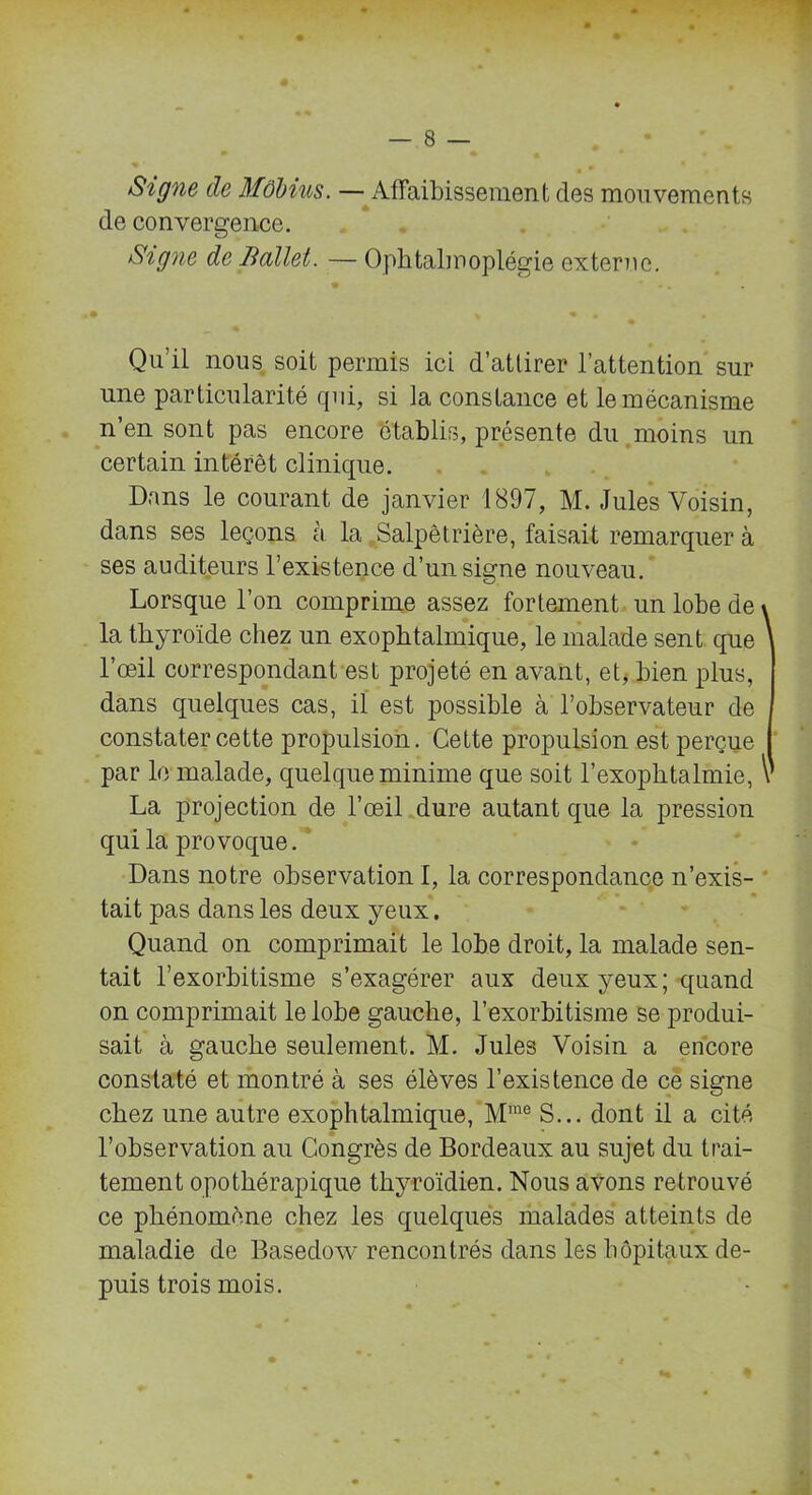 Signe de Môbius. — Affaibissement des mouvements de convergence. Signe de Iiallet. — Ophtalmoplégie externe. Qu’il nous soit permis ici d’attirer l’attention sur une particularité qui, si la constance et le mécanisme n’en sont pas encore établis, présente du moins un certain intérêt clinique. Dans le courant de janvier 1897, M. Jules Voisin, dans ses leçons à la Salpêtrière, faisait remarquer à ses auditeurs l’existence d’un signe nouveau. Lorsque l’on comprime assez fortement un lobe de \ la thyroïde chez un exophtalmique, le malade sent que l’œil correspondant est projeté en avant, et, bien plus, dans quelques cas, il est possible à l’observateur de constater cette propulsion. Cette propulsion est perçue par le malade, quelque minime que soit l’exophtalmie, V La projection de l’œil dure autant que la pression qui la provoque. Dans notre observation !, la correspondance n’exis- tait pas dans les deux yeux, Quand on comprimait le lobe droit, la malade sen- tait l’exorbitisme s’exagérer aux deux yeux; quand on comprimait le lobe gauche, l’exorbitisme se produi- sait à gauche seulement. M. Jules Voisin a encore constaté et montré à ses élèves l’existence de ce signe chez une autre exophtalmique, Mrae S... dont il a cité l’observation au Congrès de Bordeaux au sujet du trai- tement opothérapique thyroïdien. Nous avons retrouvé ce phénomène chez les quelques malades atteints de maladie de Basedow rencontrés dans les hôpitaux de- puis trois mois.