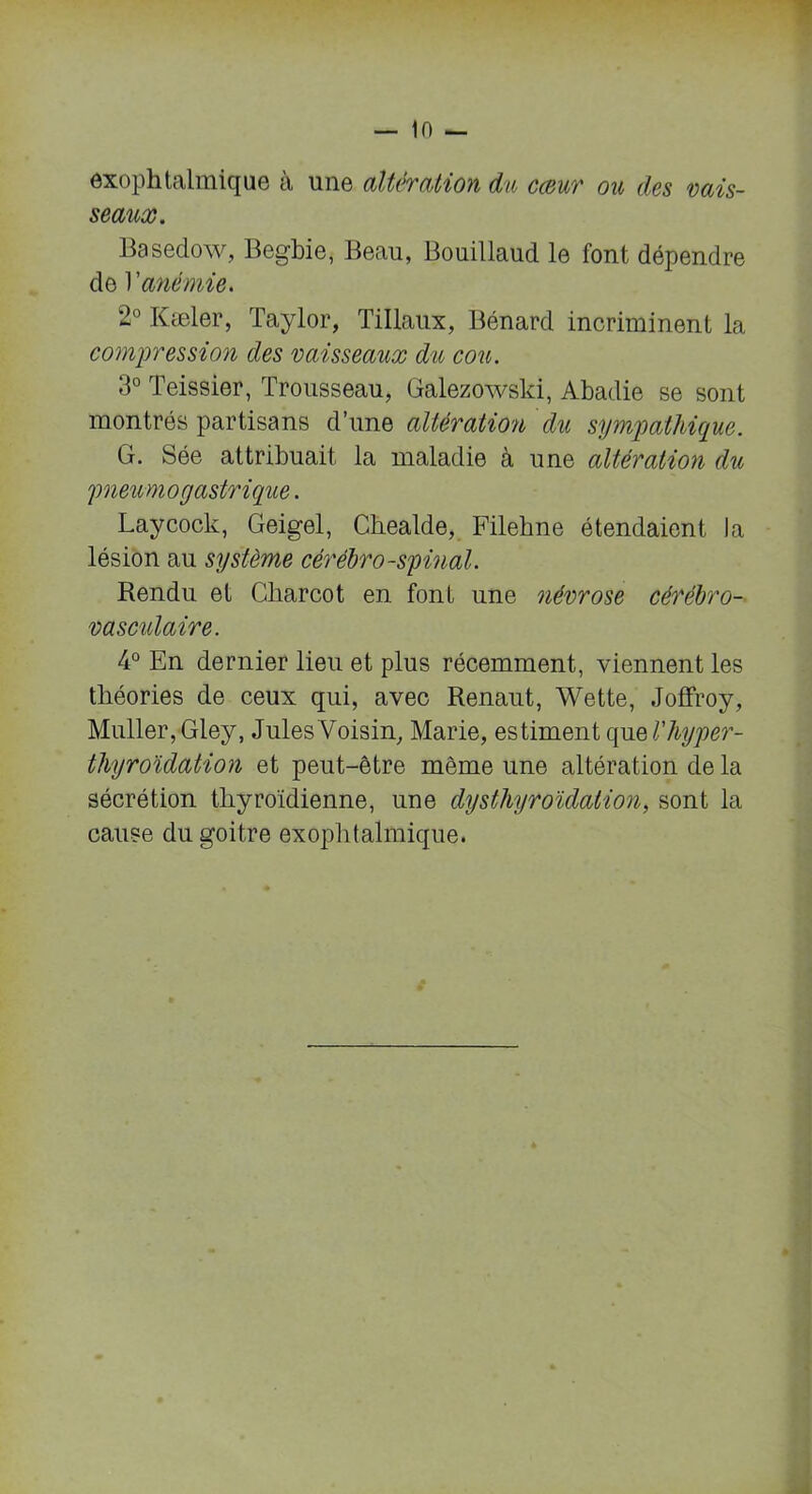 exophtalmique à une altération du cœur ou des vais- seaux. Basedow, Begbie, Beau, Bouillaud le font dépendre de Xanémie. 2° Kæler, Taylor, Tillaux, Bénard incriminent la compression des vaisseaux du cou. 3° Teissier, Trousseau, Galezowski, Abadie se sont montrés partisans d’une altération du sympathique. G. Sée attribuait la maladie à une altération du pneumogastrique. Laycock, Geigel, Ckealde, Filekne étendaient la lésion au système cérébro-spinal. Rendu et Charcot en font une névrose cérébro- vasculaire. 4° En dernier lieu et plus récemment, viennent les théories de ceux qui, avec Renaut, Wette, Joffroy, Muller, Gley, Jules Voisin, Marie, estiment qu sVhyper- thyroïdation et peut-être même une altération de la sécrétion thyroïdienne, une dysthyroïdation, sont la cause du goitre exophtalmique.