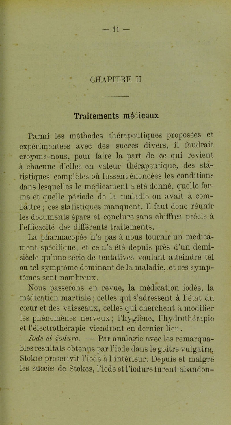CHAPITRE II Traitements médicaux Parmi les méthodes thérapeutiques proposées et expérimentées avec des succès divers, il faudrait croyons-nous, pour faire la part de ce qui revient à chacune d’elles en valeur thérapeutique, des sta- tistiques complètes où fussent énoncées les conditions dans lesquelles le médicament a été donné, quelle for- me et quelle période de la maladie on avait à com- battre; ces statistiques manquent. Il faut donc réunir les documents épars et conclure sans chiffres précis à l’efficacité des différents traitements. La pharmacopée n’a pas à nous fournir un médica- ment spécifique, et ce n’a été depuis près d’un demi- siècle qu’une série de tentatives voulant atteindre tel ou tel symptôme dominant de la maladie, et ces symp- tômes sont nombreux. Nous passerons en revue, la médication iodée, la médication martiale; celles qui s’adressent à l’état du cœur et des vaisseaux, celles qui cherchent à modifier les phénomènes nerveux; l’hygiène, l’hydrothérapie et l’électrothérapie viendront en dernier lieu. Iode et iodure, — Par analogie avec les remarqua- bles résultats obtenus par l’iode dans le goitre vulgaire, Stokes prescrivit l’iode à l’intérieur. Depuis et malgré les succès de Stokes, l’iode et l’iodure furent abandon- t