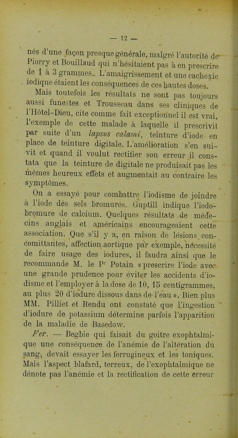nés cl une façon presque générale, malgré l’autorité de* 1 ion y et Bouillaud qui n .hésitaient pas à en prescrire de 1 à 3 grammes. L’amaigrissement et une cachexie iodique étaient les conséquences de ces hautes doses. Mais toutefois les résultats ne sont pas toujours aussi funestes et Trousseau dans ses cliniques de l’Hôtel-Dieu, cite comme fait exceptionnel il est vrai, 1 exemple de cette malade à laquelle il prescrivit par suite d’un lapsus calami, teinture d’iode en place de teinture digitale. L’amélioration s’en sui- vit et quand il voulut rectifier son erreur il cons- tata que la teinture de digitale ne produisait pas les mêmes heureux effets et augmentait au contraire les symptômes. On a essayé pour combattre l’iodisme de joindre à l’iode des sels hromurés. Guptill indique l’iodo- bromure de calcium. Quelques résultats de méde- cins anglais et américains encourageaient cette association. Que s’il y a, en raison de lésions con- comittantes, affection aortique par exemple, nécessité de faire usage des iodures, il faudra ainsi que le recommande M. le P1' Potain «prescrire l’iode avec une grande prudence pour éviter les accidents d’io- disme et l’employer à la dose de 10, 13 centigrammes, au plus 20 d’iodure dissous dans de l’eau ». Bien plus MM. Pilliet et Rendu ont constaté que l’ingestion d’iodure de potassium détermine parfois l’apparition de la maladie de Basedow. Fer. — Begbie qui faisait du goitre exophtalmi- que une conséquence de l’anémie de l’altération du sang, devait essayer les ferrugineux et les toniques. Mais l’aspect blafard, terreux, de l’exophtalmique ne dénote pas l’anémie et la rectification de cette erreur