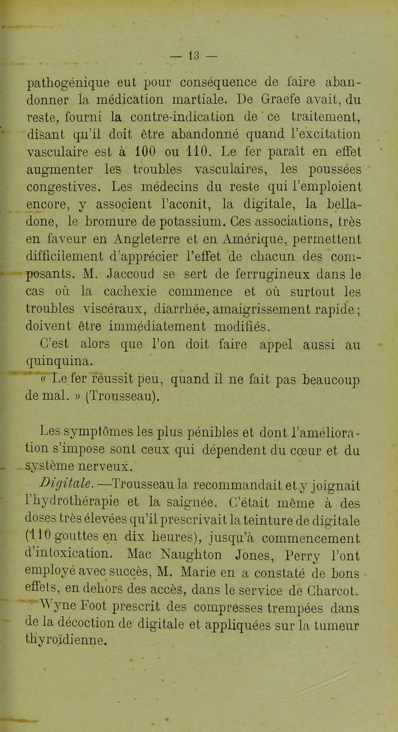 pathogénique eut pour conséquence de faire aban- donner la médication martiale. De Graefe avait, du reste, fourni la contre-indication de ce traitement, disant qu’il doit être abandonné quand l’excitation vasculaire est à 100 ou 110. Le fer paraît en effet augmenter les troubles vasculaires, les poussées congestives. Les médecins du reste qui l’emploient encore, y associent l’aconit, la digitale, la bella- done, le bromure de potassium. Ces associations, très en faveur en Angleterre et en Amérique, permettent difficilement d’apprécier l’effet de chacun des com- posants. M. Jaccoud se sert de ferrugineux dans le cas où la cachexie commence et où surtout les troubles viscéraux, diarrhée, amaigrissement rapide ; doivent être immédiatement modifiés. C’est alors que l’on doit faire appel aussi au quinquina. 1' Le fer réussit peu, quand il ne fait pas beaucoup de mal. » (Trousseau). Les symptômes les plus pénibles et dont l’améliora- tion s’impose sont ceux qui dépendent du cœur et du système nerveux. Digitale. —Trousseau la recommandait et y joignait 1 hydrothérapie et la saignée. C’était même à des doses très élevées qu’il prescrivait la teinture de digitale (110 gouttes en dix heures), jusqu’à commencement d intoxication. Mac Naughton Jones, Perry l’ont employé avec succès, M. Marie en a constaté de bons effets, en dehors des accès, dans le service de Charcot. Wyne Foot prescrit des compresses trempées dans de la décoction de digitale et appliquées sur la tumeur thyroïdienne.