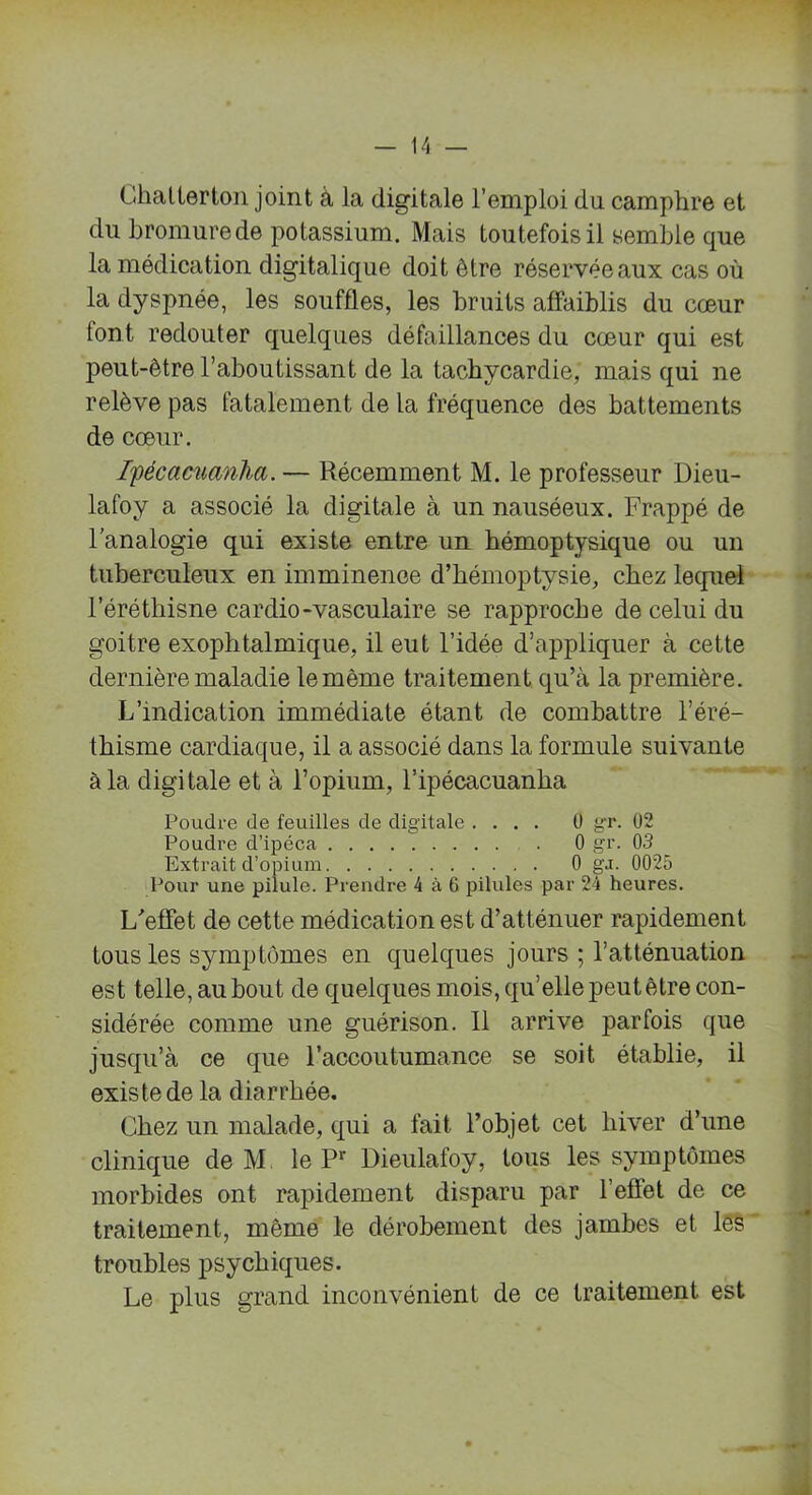 Chatterton joint à la digitale l’emploi du camphre et du bromure de potassium. Mais toutefois il semble que la médication digitalique doit être réservée aux cas où la dyspnée, les souffles, les bruits affaiblis du cœur tont redouter quelques défaillances du cœur qui est peut-être l’aboutissant de la tachycardie, mais qui ne relève pas fatalement de la fréquence des battements de cœur. Ifécacuanha. — Récemment M. le professeur Dieu- lafoy a associé la digitale à un nauséeux. Frappé de l’analogie qui existe entre un hémoptysique ou un tuberculeux en imminence d’hémoptysie, chez lequel l’éréthisne cardio-vasculaire se rapproche de celui du goitre exophtalmique, il eut l’idée d’appliquer à cette dernière maladie le même traitement qu’à la première. L’indication immédiate étant de combattre l’éré- thisme cardiaque, il a associé dans la formule suivante à la digitale et à l’opium, l’ipécacuanha Poudre de feuilles de digitale .... Ü gr. 02 Poudre d’ipéca 0 gr. 03 Extrait d’opium 0 ga. 0025 Pour une pilule. Prendre 4 à 6 pilules par 24 heures. L'effet de cette médication est d’atténuer rapidement tous les symptômes en quelques jours ; l’atténuation est telle, au bout de quelques mois, qu’elle peut être con- sidérée comme une guérison. 11 arrive parfois que jusqu’à ce que l’accoutumance se soit établie, il existe de la diarrhée. Chez un malade, qui a fait l’objet cet hiver d’une clinique de M le Pr Dieulafoy, tous les symptômes morbides ont rapidement disparu par l’effet de ce traitement, même le dérobement des jambes et les troubles psychiques. Le plus grand inconvénient de ce traitement est