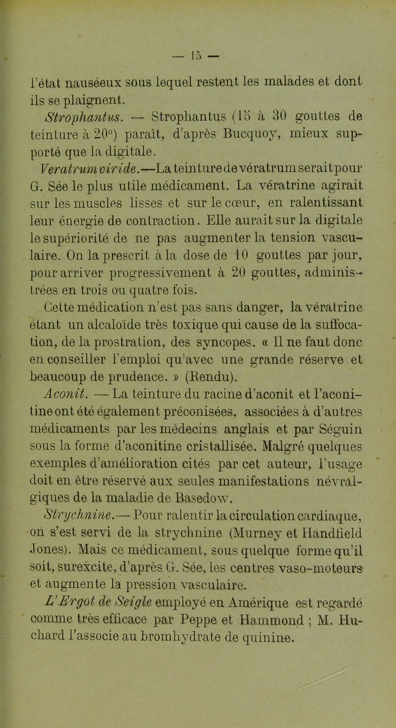 l’état nauséeux sous lequel restent les malades et dont ils se plaignent. Strophantus. — Stropliantus (lo à 30 gouttes de teinture à 20°) paraît, d’après Bucquoy, mieux sup- porté que la digitale. Veratrum v iride.—La teinture de vératr um serai t pour G. Sée le plus utile médicament. La vératrine agirait sur les muscles lisses et sur le cœur, en ralentissant leur énergie de contraction. Elle aurait sur la digitale le supériorité de ne pas augmenter la tension vascu- laire. On la prescrit à la dose de 10 gouttes par jour, pour arriver progressivement à 20 gouttes, adminis- trées en trois ou quatre fois. Cette médication n’est pas sans danger, la vératrine étant un alcaloïde très toxique qui cause de la suffoca- tion, de la prostration, des syncopes. « Il ne faut donc en conseiller l'emploi qu’avec une grande réserve et beaucoup de prudence. » (Rendu). Aconit. — La teinture du racine d’aconit et l’aconi- tine ont été également préconisées, associées à d’au très médicaments par les médecins anglais et par Séguin sous la forme d’aconitine cristallisée. Malgré quelques exemples d’amélioration cités par cet auteur, l’usage doit en être réservé aux seules manifestations névral- giques de la maladie de Basedow. Strychnine.— Pour ralentir la circulation cardiaque, on s’est servi de la strychnine (Murney et Handbeld Jones). Mais ce médicament, sous quelque forme qu’il soit, surexcite, d’après G. Sée, les centres vaso-moteurs- et augmente la pression vasculaire. L’Ergot de Seigle employé en Amérique est regardé comme très efficace par Peppe et Hammond ; M. Hu- cliard l’associe au bromhydrate de quinine.