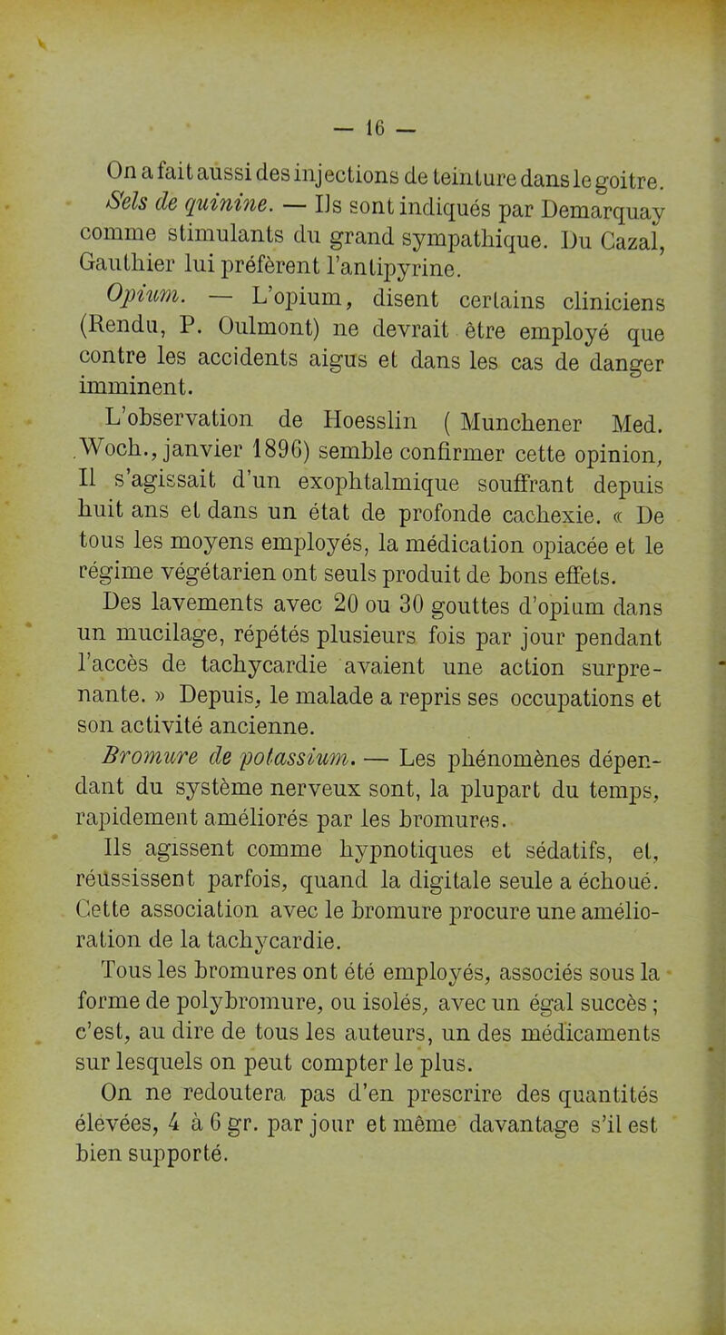On a fait aussi des injections de teinture dans le goitre. Sels de quinine. — IJs sont indiqués par Demarquay comme stimulants du grand sympathique. Du Cazal, Gauthier lui préfèrent l’antipyrine. Opium. L opium, disent certains cliniciens (Rendu, P. Oulmont) ne devrait être employé que contre les accidents aigus et dans les cas de danger imminent. L observation de Hoesslin ( Munchener Med. Woch., janvier 1896) semble confirmer cette opinion, Il s’agissait d’un exophtalmique souffrant depuis huit ans et dans un état de profonde cachexie, « De tous les moyens employés, la médication opiacée et le régime végétarien ont seuls produit de bons effets. Des lavements avec 20 ou 30 gouttes d’opium dans un mucilage, répétés plusieurs fois par jour pendant l’accès de tachycardie avaient une action surpre- nante. » Depuis, le malade a repris ses occupations et son activité ancienne. Bromure de potassium. — Les phénomènes dépen- dant du système nerveux sont, la plupart du temps, rapidement améliorés par les bromures. Us agissent comme hypnotiques et sédatifs, et, réussissent parfois, quand la digitale seule a échoué. Cette association avec le bromure procure une amélio- ration de la tachycardie. Tous les bromures ont été employés, associés sous la forme de polybromure, ou isolés, avec un égal succès ; c’est, au dire de tous les auteurs, un des médicaments sur lesquels on peut compter le plus. On ne redoutera pas d’en prescrire des quantités élevées, 4 àGgr. par jour et même davantage s’il est bien supporté.