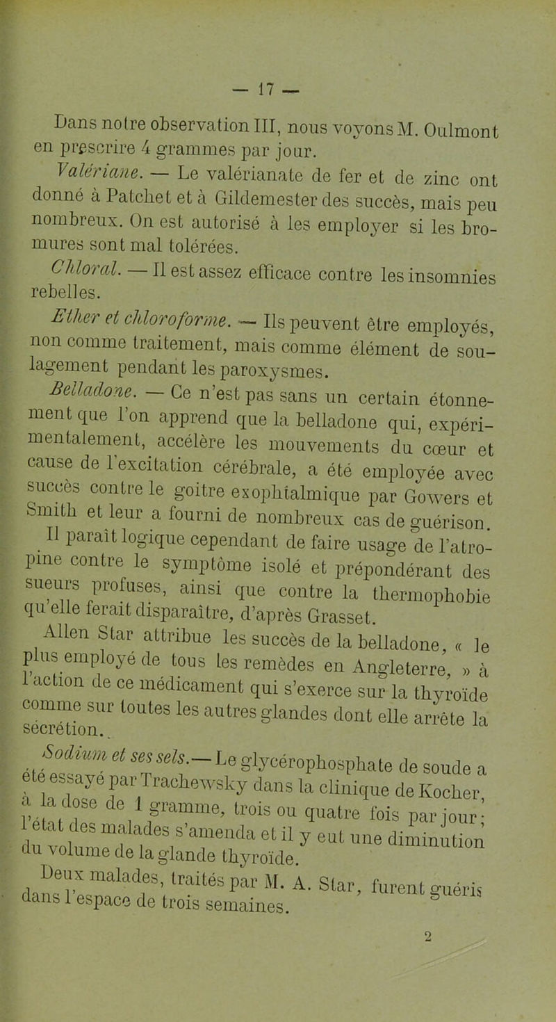 Dans notre observation III, nous voyons M. Onlmont en prescrire 4 grammes par jour. Valez iane. Le valérianate cle fer et de zinc ont donné a Patcliet et à Gildemester des succès, mais peu nombreux. On est autorisé à les employer si les bro- mures sont mal tolérées. CMoral. Il est assez efficace contre les insomnies rebelles. Ether et chloroforme. — Ils peuvent être employés, non comme traitement, mais comme élément de sou- lagement pendant les paroxysmes. Belladone. — Ce n’est pas sans un certain étonne- ment que l’on apprend que la belladone qui, expéri- mentalement, accélère les mouvements du cœur et cause de l’excitation cérébrale, a été employée avec succès contre le goitre exophtalmique par Gowers et mmth et leur a fourni de nombreux cas de guérison Il parait logique cependant de faire usage de l’atro- pine contre le symptôme isolé et prépondérant des sueurs profuses, ainsi que contre la thermophobie qu elle ferait disparaître, d’après Grasset. Allen Star attribue les succès de la belladone, « le plus employé de tous les remèdes en Angleterre, » à acUon de ce médicament qui s’exerce sur la thyroïde comme sur toutes les autres glandes dont elle arrête la odium cl ses sels.— Le glycérophosphate de soude a ele essaye par Traehewsky dans la clinique de Kocher a a dose de 1 gramme, trois ou quatre fois par jour- 1 otat des malades s’amenda et il y eut une diminution du volume de la glande thyroïde. Deux malades, traités par M. A. Star, furent guéris dans 1 espace de trois semaines. 2