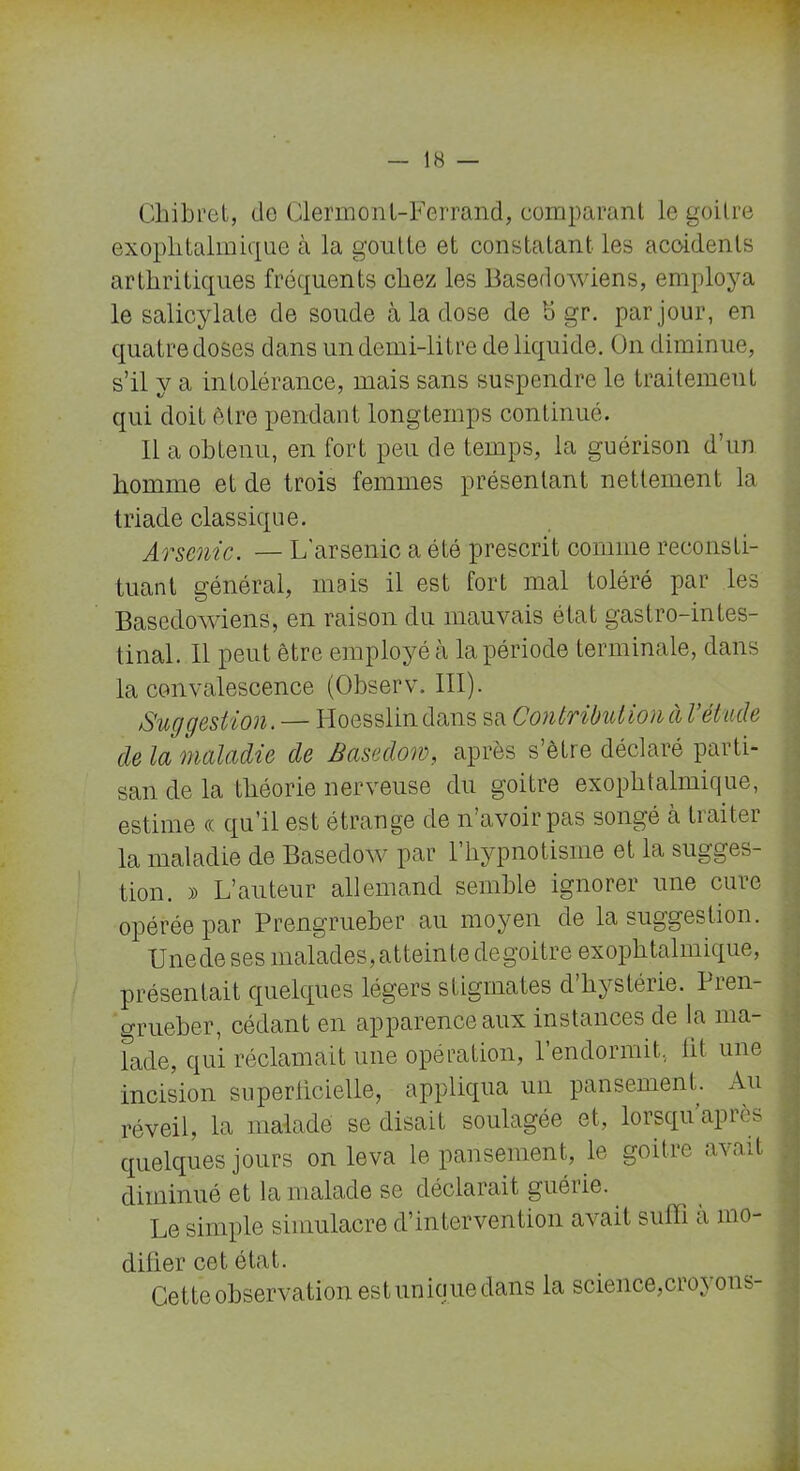 Chibret, do Clermont-Ferrand, comparant le goitre exophtalmique à la goutte et constatant les accidents arthritiques fréquents chez les Basedowiens, employa le salicylate de soude à la dose de b gr. par jour, en quatre doses dans un demi-litre de liquide. On diminue, s’il y a intolérance, mais sans suspendre le traitement qui doit être pendant longtemps continué. Il a obtenu, en fort peu de temps, la guérison d’un homme et de trois femmes présentant nettement la triade classique. Arsenic. — L'arsenic a été prescrit comme reconsti- tuant général, mais il est fort mal toléré par les Basedowiens, en raison du mauvais état gastro-intes- tinal. Il peut être employé à la période terminale, dans la convalescence (Observ. III). Suggestion. — Hoesslindans sa Contribution à l étude de la maladie de Basedom, après s’être déclaré parti- san de la théorie nerveuse du goitre exophtalmique, estime « qu’il est étrange de n’avoir pas songé a tiaiter la maladie de Basedow par 1 hypnotisme et la sugges- tion. » L’auteur allemand semble ignorer une cure opérée par Prengrueber au moyen de la suggestion. Une de ses malades, atteinte de goitre exophtalmique, présentait quelques légers stigmates d hystérie. 1 îen- grueber, cédant en apparence aux instances de la ma- Tade, qui réclamait une opération, l’endormit, ht une incision superlicielle, appliqua un pansement. Au réveil, la malade se disait soulagée et, lorsqu’après quelques jours on leva le pansement, le goitre avait diminué et la malade se déclarait guérie. Le simple simulacre d’intervention avait suffi a mo- difier cet état. Cette observation est unique dans la science,croyons-
