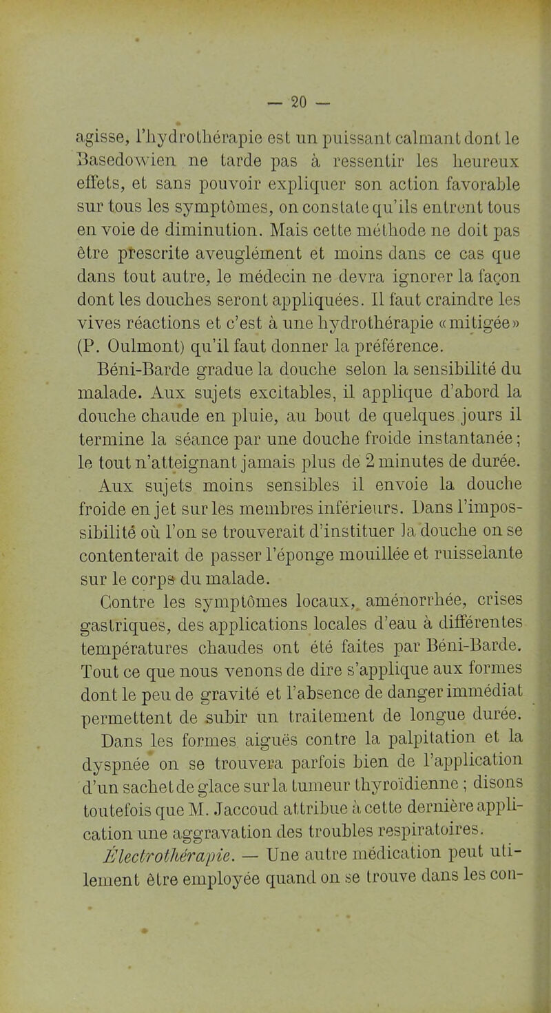 agisse, l’hydrothérapie est un puissant calman t dont le Basedôyvien ne tarde pas à ressentir les heureux effets, et sans pouvoir expliquer son action favorable sur tous les symptômes, on constate qu’ils entrent tous en voie de diminution. Mais cette méthode ne doit pas être prescrite aveuglément et moins dans ce cas que dans tout autre, le médecin ne devra ignorer la façon dont les douches seront appliquées. Il faut craindre les vives réactions et c’est à une hydrothérapie «mitigée» (P. Oulmont) qu’il faut donner la préférence. Béni-Barde gradue la douche selon la sensibilité du malade. Aux sujets excitables, il applique d’abord la douche chaude en pluie, au bout de quelques jours il termine la séance par une douche froide instantanée; le tout n’atteignant jamais plus de 2 minutes de durée. Aux sujets moins sensibles il envoie la douche froide en jet sur les membres inférieurs. Dans l’impos- sibilité où l’on se trouverait d’instituer la douche on se contenterait de passer l’éponge mouillée et ruisselante sur le corps du malade. Contre les symptômes locaux, aménorrhée, crises gastriques, des applications locales d’eau à différentes températures chaudes ont été faites par Béni-Barde. Tout ce que nous venons de dire s’applique aux formes dont le peu de gravité et l’absence de danger immédiat permettent de subir un traitement de longue durée. Dans les formes aiguës contre la palpitation et la dyspnée on se trouvera parfois bien de l’application d’un sachet de glace sur la tumeur thyroïdienne ; disons toutefois que M. Jaccoud attribue à cette dernière appli- cation une aggravation des troubles respiratoires. Électro thérapie. — Une autre médication peut uti- lement être employée quand on se trouve dans les con-