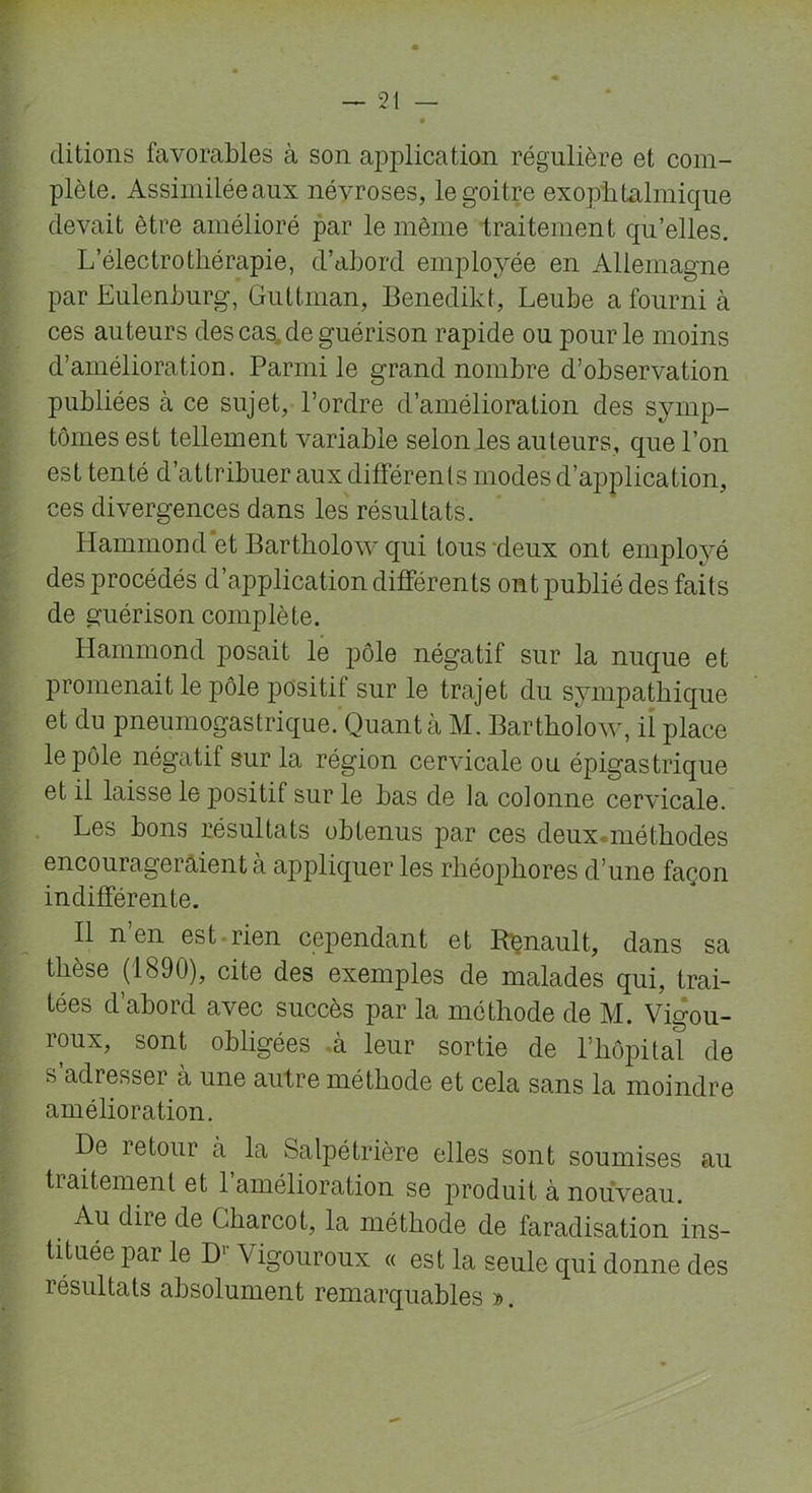 ditions favorables à son application régulière et com- plète. Assimilée aux névroses, le goitre exophtalmique devait être amélioré par le même traitement qu’elles. L’électrothérapie, d’abord employée en Allemagne par Eulenburg, Guttman, Benedikt, Leube a fourni à ces auteurs des cas de guérison rapide ou pour le moins d’amélioration. Parmi le grand nombre d’observation publiées à ce sujet, l’ordre d’amélioration des symp- tômes est tellement variable selon les auteurs, que l’on est tenté d’attribuer aux différents modes d’application, ces divergences dans les résultats. Hammond et Bartholow qui tous deux ont employé des procédés d’application différents ont publié des faits de guérison complète. Hammond posait le pôle négatif sur la nuque et promenait le pôle positif sur le trajet du sympathique et du pneumogastrique. Quanta M. Bartholow, il place le pôle négatif sur la région cervicale ou épigastrique et il laisse le positif sur le bas de la colonne cervicale. Les bons résultats obtenus par ces deux.méthodes encourageraient à appliquer les rliéophores d’une façon indifférente. Il n en est rien cejiendant et Renault, dans sa thèse (1890), cite des exemples de malades qui, trai- tées d’abord avec succès par la méthode de M. Vigou- reux* sont obligées .à leur sortie de l’hôpital de s adresser à une autre méthode et cela sans la moindre amélioration. De retour à la Salpétrière elles sont soumises au traitement et l’amélioration se produit à nouveau. Au dire de Charcot, la méthode de faradisation ins- tituée par le Dr Vigouroux « est la seule qui donne des résultats absolument remarquables ».