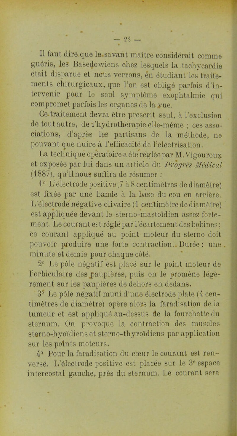 Il faut dire que le.savant maître considérait comme guéris, les Basedowiens chez lesquels la tachycardie était disparue et nous verrons, én étudiant les traite- ments chirurgicaux, que l’on est obligé parfois d’in- tervenir pour le seul symptôme exophtalmie qui compromet parfois les organes de la yue. Ce traitement devra être prescrit seul, à l’exclusion de tout autre, de l’hydrothérapie elle-même ; ces asso- ciations, d’après les partisans de la méthode, ne pouvant que nuire à l’efficacité de l’électrisation. La technique opératoire a été réglée par M. Vigouroux et exposée par lui dans un article du Progrès Medical (1887), qu’ilnous suffira de résumer : 1° L’électrode positive)? à 8 centimètres de diamètre) est fixée par une bande à la. base du cou en arrière. L’électrode négative olivaire (1 centimètre de diamètre) est appliquée devant le sterno-mastoïdien assez forte- ment. Le courant est réglé par l’écartement des bobines ; ce courant appliqué au point moteur du sterno doit pouvoir produire une forte contraction.. Durée : une. minute et demie pour chaque côté. 2° Le pôle négatif est placé sur le point moteur de l’orbiculaire des jpaupières, puis on le promène légè- rement sur les paupières de dehors en dedans. 3* Le pôle négatif muni d’une électrode piale (4 cen- timètres de diamètre) opère alors la faradisation de la tumeur et est appliqué au-dessus de la fourchette du sternum. On provoque la contraction des muscles sterno-hyoïdiens et sterno-thyroïdiens par application sur les points moteurs. 4° Pour la faradisation du cœur le courant est ren- versé. L’électrode positive est placée sur le 3° espace intercostal gauche, près du sternum. Le courant sera