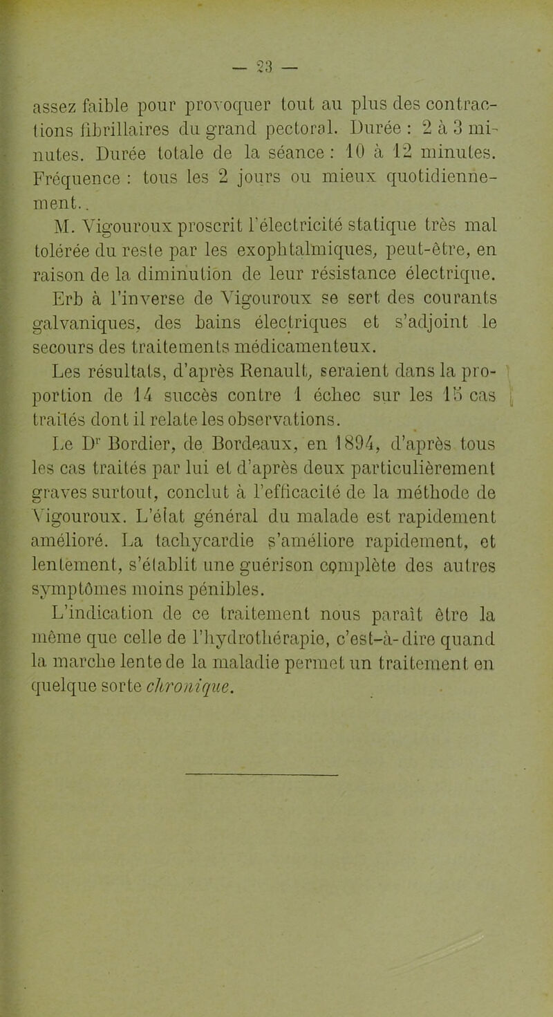 assez faible pour provoquer tout au plus des contrac- tions fibrillaires du grand pectoral. Durée : 2 à 3 mi- nutes. Durée totale de la séance: 10 à 12 minutes. Fréquence : tous les 2 jours ou mieux quotidienne- ment. . M. Vigouroux proscrit l'électricité statique très mal tolérée du reste par les exophtalmiques, peut-être, en raison de la diminution de leur résistance électrique. Erb à l’inverse de Vigouroux se sert des courants galvaniques, des bains électriques et s’adjoint le secours des traitements médicamenteux. Les résultats, d’après Renault, seraient dans la pro- portion de 14 succès contre 1 échec sur les 13 cas traités dont il relate les observations. Le Dr Bordier, de Bordeaux, en 1894, d’après tous les cas traités par lui et d’après deux particulièrement graves surtout, conclut à l’efficacité de la méthode de Vigouroux. L’état général du malade est rapidement amélioré. La tachycardie s’améliore rapidement, et lentement, s’établit une guérison complète des autres symptômes moins pénibles. L’indication de ce traitement nous parait être la même que celle de l’hydrothérapie, c’est-à-dire quand la marche lente de la maladie permet un traitement en quelque sorte chronique.