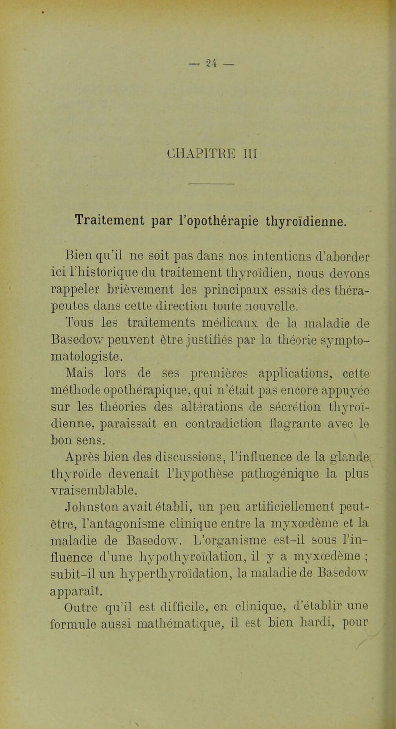 CHAPITRE III Traitement par l’opothérapie thyroïdienne. Bien qu’il ne soit pas dans nos intentions d’aborder ici l’historique du traitement thyroïdien, nous devons rappeler brièvement les principaux essais des théra- peutes dans cette direction toute nouvelle. Tous les traitements médicaux de la maladie de Basedow peuvent être justifiés par la théorie sympto- matologiste. Mais lors de ses premières applications, cette méthode opothérapique, qui n’était pas encore appuyée sur les théories des altérations de sécrétion thyroï- dienne, paraissait en contradiction flagrante avec le bon sens. Après bien des discussions, l’influence de la glande thyroïde devenait l’hypothèse pathogénique la plus vraisemblable, Johnston avait établi, un peu artificiellement peut- être, l’antagonisme clinique entre la myxœdème et la maladie de Basedow. L’organisme est-il sous l’in- fluence d’une hypothyroïdation, il y a myxœdème ; subit-il un hyperthyroïdation, la maladie de Basedow apparaît. Outre qu’il est difficile, en clinique, d’établir une formule aussi mathématique, il est bien hardi, pour